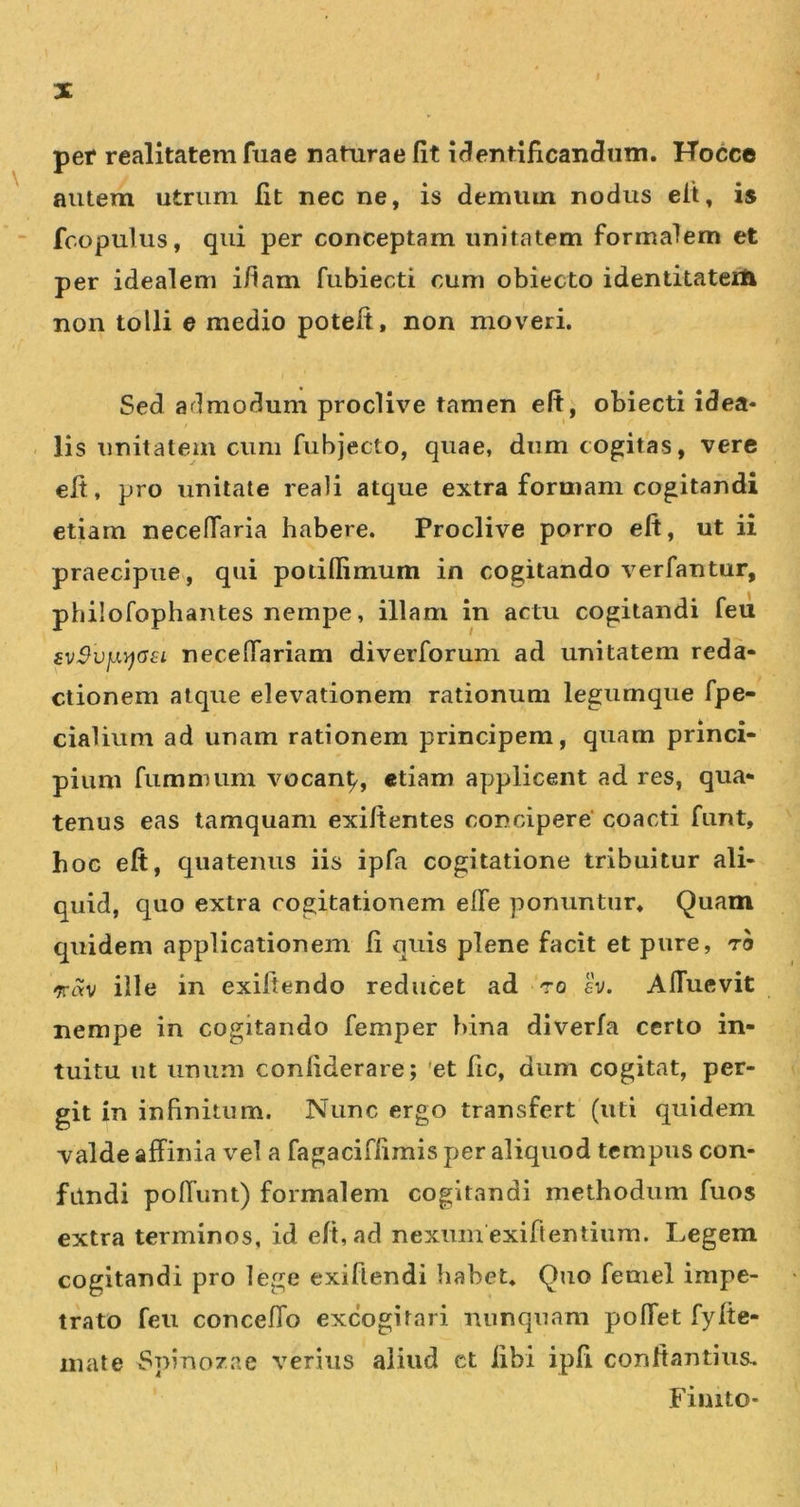 per realitatem fuae naturae fit i(?entifican(3iiiii. Hocce autem utrum fit nec ne, is demum nodus eit, is fcopulus, qui per conceptam unitatem formalem et per idealem i/iam fubiecti cum obiecto identitaterii non tolli e medio poteft, non moveri. Sed ari modum proclive tamen eft, obiecti idea- lis unitatem cum fubjecto, quae, dum cogitas, vere efi, pro unitate reali atque extra formam cogitandi etiam necelTaria habere. Proclive porro eft, ut ii praecipue, qui poiiflimum in cogitando verfantur, philofophantes nempe, illam in actu cogitandi feil £v$vjJL&gt;)a€L necelTariam diverforum ad unitatem reda- ctionem atque elevationem rationum legumque fpe- cialium ad unam rationem principem, quam princi- pium fumnnim vocan^, etiam applicent ad res, qua- tenus eas tamquam exiftentes concipere coacti funt, hoc eft, cjuatenus iis ipfa cogitatione tribuitur ali- quid, quo extra rogitationem elTe ponuntur* Quam cpiidem applicationem fi quis plene facit et pure, ro -TTrtv ille in exiftendo reducet ad ro ev. Alfuevit nempe in cogitando femper bina diverfa certo in- tuitu ut unum confiderare; 'et fic, dum cogitat, per- git in infinitum. Nunc ergo transfert (uti quidem valde affinia vel a fagaciffimis per aliquod tempus con- ftlndi poffunt) formalem cogitandi methodum fuos extra terminos, id eft, ad nexum exiftentiiim. Legem cogitandi pro lege exiftendi habet. Quo feniel impe- trato feu conceffo excogitari nunquam poffet fyfte- mate Spinozae verius aliud et libi ipfi conftantius. Finito-