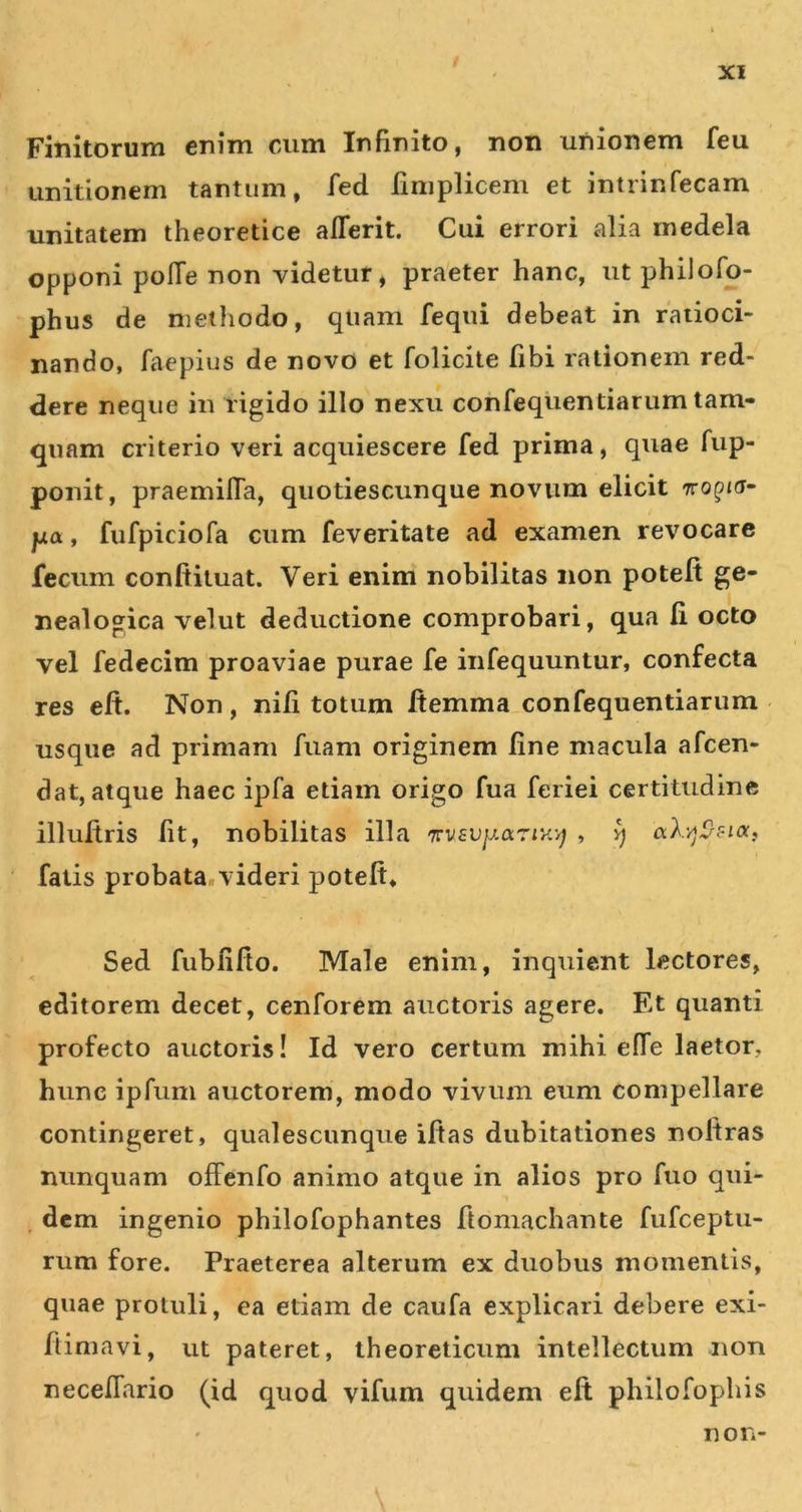 Finitorum enim cum Infinito, non unionem feu unitionem tantum, fed finiplicem et intrinfecam unitatem theoretice alTerit. Cui errori alia medela opponi polTe non videtur, praeter hanc, ut philofo- phus de methodo, quam fequi debeat in ratioci- nando, faepius de novo et folicite fibi rationem red- dere neque in rigido illo nexu confequentiarum tam- quam criterio veri acquiescere fed prima, quae fup- ponit, praemilTa, quotiescunque novum elicit Tro^Jd- pa, fufpiciofa cum feveritate ad examen revocare fecum conftiluat. Veri enim nobilitas non potelt ge- nealogica velut deductione comprobari, qua li octo vel fedecim proaviae purae fe iiifequuntur, confecta res eft. Non, nili totum Itemma confequentiarum usque ad primam fiiam originem line macula afcen- dat, atque haec ipfa etiam origo fua feriei certitudine illultris Iit, nobilitas illa TrvsupariK-^ , ^ aX-/jCrFi(Xf fatis probata.videri potelt. Sed fublifto. Male enim, inquient lectores, editorem decet, cenforem auctoris agere. Et quanti profecto auctoris! Id vero certum mihi effe laetor, hunc ipfum auctorem, modo vivum eum compellare contingeret, qualescunque iftas dubitationes noltras nunquam offenfo animo atque in alios pro fuo qui- , dem ingenio philofophantes ftomachante fufceptu- rum fore. Praeterea alterum ex duobus momentis, quae protuli, ea etiam de caufa explicari debere exi- ftimavi, ut pateret, theoreticum intellectum non necelTario (id quod vifum quidem elt philofophis non-