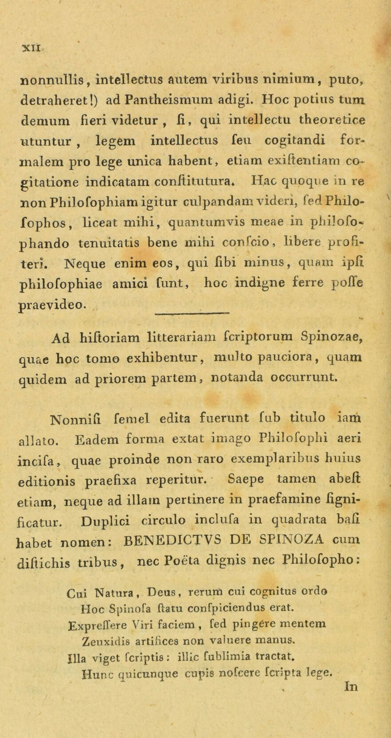 nonnullis, intellectus autem viribus nimium, puto, detraheret!) ad Pantheismum adigi. Hoc potius tum demum fieri videtur , 11, qui intellectu theoretice utuntur , legem intellectus feii cogitandi for- malem pro lege unica habent, etiam exiftentiam co- gitatione indicatam conftitutura. Hac quoque in re non Philofophiam igitur culpandam videri, fed Philo- fophos, liceat mihi, quantumvis meae in philofo* phando tenuitatis bene mihi confcio, libere profi- teri. Neque enim eos, qui fibi minus, quam ipfi philofophiae amici funt, hoc indigne ferre pofTe praevideo. . Ad hiftorlam litterariam fcriptorum Spinozae, quae hoc tomo exhibentur, multo pauciora, quam quidem ad priorem partem, notanda occurrunt. Nonnih femel edita fuerunt fub titulo iani allato. Eadem forma extat imago Philofophi aeri incifa, quae proinde non raro exemplaribus huius editionis praefixa reperitur. Saepe tamen abeft etiam, neque ad illam pertinere in praefamine figni- ficatur. Duplici circulo inclufa in quadrata bali habet nomen i BENEDICXVS DE SPINOZA cum diftichis tribus, nec Poeta dignis nec Philofopho : Cui Natura, Deus, rerum cui cognitus ordo Hoc Spinofa ftatu confpiciendus erat. ExprelTere Viri faciem , fed pingere mentem Zeuxidis artifices non valuere manus. Illa viget fcriptis; illic fublimia tractat. Hunc quicunque cupis nofcere fcripta lege. In