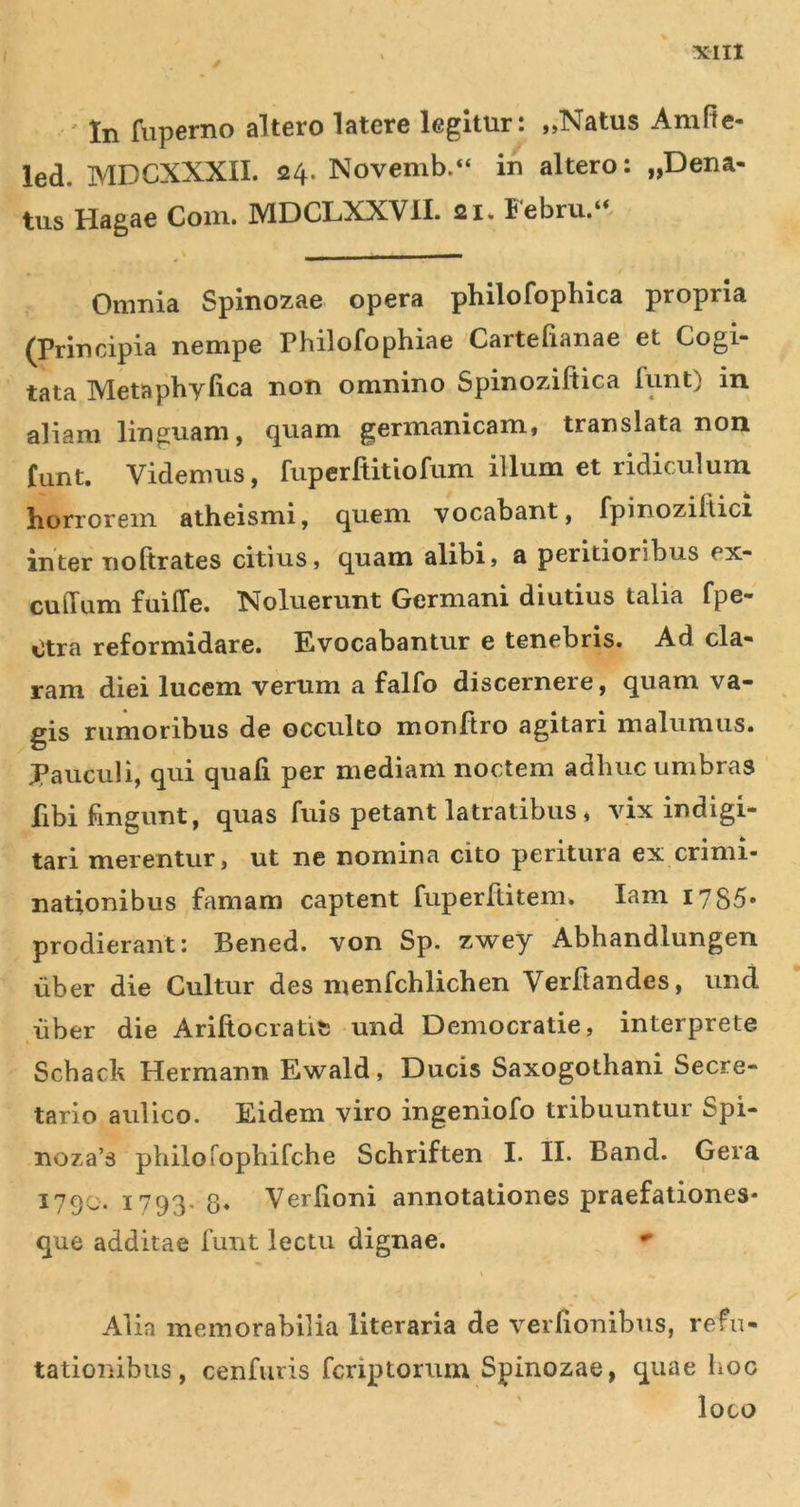 / ' In fuperno altero latere legitur: „Natus Amfle- led. MDCXXXII. 24. Novemb.“ in altero: „Dena- tus Hagae Com. MDCLXXVII. 21. Febru.“. Omnia Spinozae opera philofophica propria (Principia nempe Philofophiae Cartefianae et Cogi- tata Metaphyfica non omnino Spinoziftica funt) in aliam linguam, quam germanicam, translata non funt. Videmus, fuperftitiofum illum et ridiculum liorrorein atheismi, quem vocabant, fpinoziltici inter noftrates citius» quam alibi» a peritioribus ex- culTum fuiffe. Noluerunt Germani diutius talia fpe- Otra reformidare. Evocabantur e tenebris. Ad cla- ram diei lucem verum a falfo discernere, quam va- gis rumoribus de occulto monftro agitari malumus. Pauculi, qui quali per mediani noctem adhuc umbras fibi fingunt, quas fuls petant latratibus» vix indigi- tari merentur, ut ne nomina cito peritura ex crimi- nationibus famam captent fuperllitem. lam 1785» prodierant: Bened. von Sp. zv^ey Abhandlungen uber die Cultur des menfchlichen Verftandes, und uber die Ariftocratit; und Democratie» interprete Schack Hermann Ewald» Ducis Saxogothani Secre- tario aulico. Eidem viro ingeniofo tribuuntur Spi- noza’3 philorophifche Schriften I. II. Band. Gera 1790. 1793. 8* Verlioni annotationes praefationes- que additae funt lectu dignae. Alia memorabilia literaria de verlionibus, refu- tationibus , cenfiiris fcriptorum Spinozae, quae lioc loco
