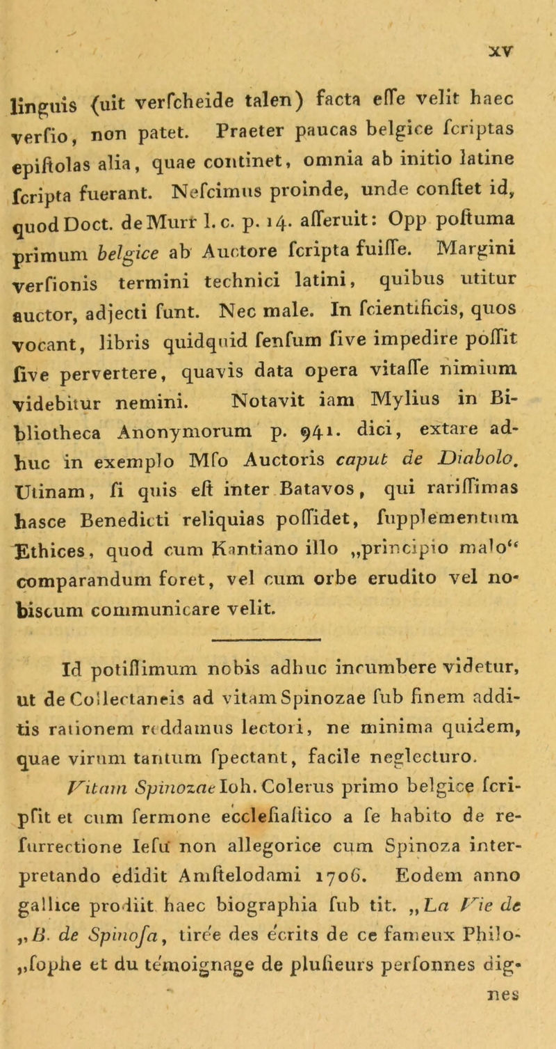 linguis &lt;uit verfcheide talen) facta efTe velit haec verfio, non patet. Praeter paucas belgice fcriptas epiftolas alia, quae continet, omnia ab initio latine fcripta fuerant. Nefcimiis proinde, unde confiet id, quodDoct. deMurr l.c. p. 14. afferuit; Opp poftuma primum hdgice ab Auctore fcripta fuilTe. Margini verfionis termini technici latini, quibus utitur auctor, adjecti funt. Nec male. In fcientificis, quos vocant, libris quidquid fenfum five impedire poITit five pervertere, quavis data opera vitalTe nimium videbitur nemini. Notavit iam Mylius in Bi- bliotheca Anonymorum' p. 941. dici, extare ad- huc in exemplo Mfq Auctoris caput de Diabolo, Utinam, fi quis eft inter .Batavos, qui rariffimas hasce Benedicti reliquias poffidet, fupplementum Ethices, quod cum Kantiano illo „prlncipio malo“ comparandum foret, vel cum orbe erudito vel no- biscum communicare velit. Id potiflimum nobis adhuc incumbere videtur, ut de Collectaneis ad vitamSpinozae fub finem addi- tis rationem reddamus lectori, ne minima quidem, t quae virum tantum fpectant, facile neglecturo. J^itmn «Spz7tozueIoh. Colerus primo belgice feri- pfit et cum fermone ecclefialUco a fe habito de re- furrectione lefu' non allegorice cum Spinoza inter- pretando edidit Amftelodami 170G. Eodem anno gallice prodiit, haec biographia fub tit. „ Ln f^ie de ,,/l. de Spinofa, tire'e des ecrits de ce fameux Philo- ,,fophe et du temoignage de plulieurs perfonnes dig- nes