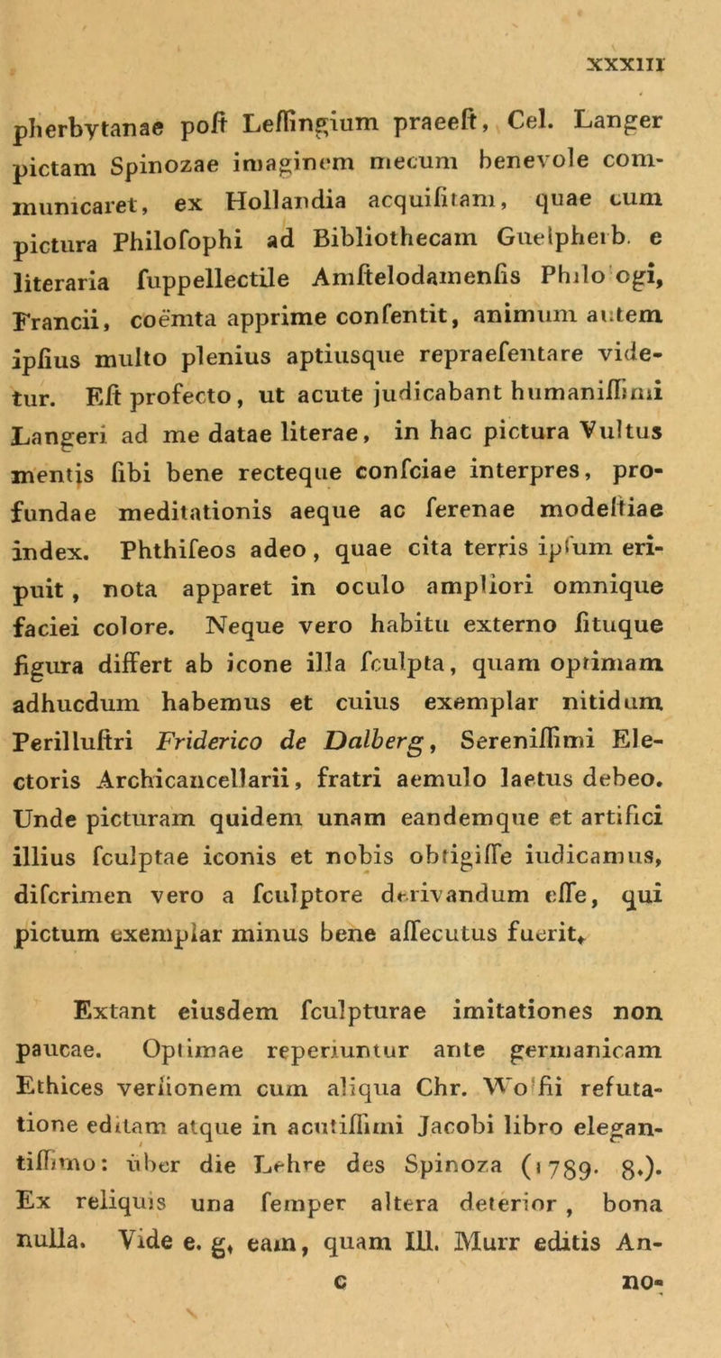 plierbytanac poft Leflingium praeeft, Cei. Langer pictam Spinozae imaginem mecum benevole com- municaret» ex Hollandia accjuilitam» t|iiae cum pictura Philofophi ad Bibliothecam Guelpheib. e literaria fuppellectile Amftelodamenfis Phjlo ogi, Francii, coemta apprime confentit, animum autem iplius multo plenius aptiusqiie repraefentare vide- tur. Eft profecto, ut acute judicabant humaninimi jLangeri ad me datae literae, in hac pictura Vultus mentjs fibi bene recteque confciae interpres, pro- fundae meditationis aeque ac ferenae modeltiae index. Phthifeos adeo, quae cita terris ipJum eri- puit , nota apparet in oculo ampliori omnique faciei colore. Neque vero habitu externo fituque figura differt ab icone illa fculpta, quam optimam adhucdum habemus et cuius exemplar nitidam Perilluftri Friderico de Dalberg, Sereniflimi Ele- ctoris Archicancellarii, fratri aemulo laetus debeo. Unde picturam quidem unam eandemque et artifici illius fculptae iconis et nobis obfigilTe iudicamus, difcrimen vero a fculptore derivandum elTe, qui pictum exemplar minus bene affecutus fuerit,. Extant eiusdem fculpturae imitationes non paucae. Opi imae reperiumur ante germanicam Ethices veriionem cum aliqua Chr. Woffii refuta- tione editam atque in acutiffimi Jacobi libro elegan- tiflnuo; iiber die Lehre des Spinoza (« 759. g.). Ex reliquis una femper altera deterior , bona nulla. Vide e, g, eam, quam 111. Murr editis An-