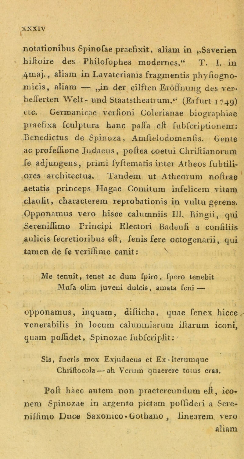 i notationibus Spinofae praefixit, aliam in „Saverien hifioire des Philofophes modernes,“ T. I. in 4maj., aliam in Lavaterianis fragmentis phyfiogno- inicis, aliam — ,,in der eilften Eroffimng des ver» beilerten Welt- und Staatstheatmnu“ (Erfurt 1749) etc. Germanicae verfioni Colerianae biographiae praefixa fculptura hanc palTa elt fubfcriptionem; Benedictus de Spinoza, Amftelodomenhs. Gente ac profeflione Judaeus, poftea coetui Chrifiianorum fe adjungens, primi fyfiematis inter Atheos fubtili- .ores architectus. Tandem ut Atheorum nofirae aetatis princeps Hagae Comitum infelicem vitam claufit, characterem reprobationis in vultu gerens. Opponamus vero hisce calumniis 111, Ringii, qui Serenifiimo Principi Electori Badenfi a confiliis aulicis fecretioribus eft, fenis fere octogenarii, qui tamen de fc veriffime canit: ^ Me tenuit, tenet ac dum fpiro , fpero tenebit Mufa olim juveni dulcis, amata feni-— a opponamus, inquam, difiicha, quae fenex hicce venerabilis in locum calumniarum ifiarum iconi, quam poiiidet, Spinoza e fubfcripfit; ‘ Sis, fueris mox Exjudaeus et Ex*iterumque Chriftocola — ah Verum quaerere toius eras. Poft haec autem non praetereundum efi, ico- nem Spinozae in argento pictam poffideii a Sere- nilfiino Duce Saxonico-Gothano , linearem vero aliam