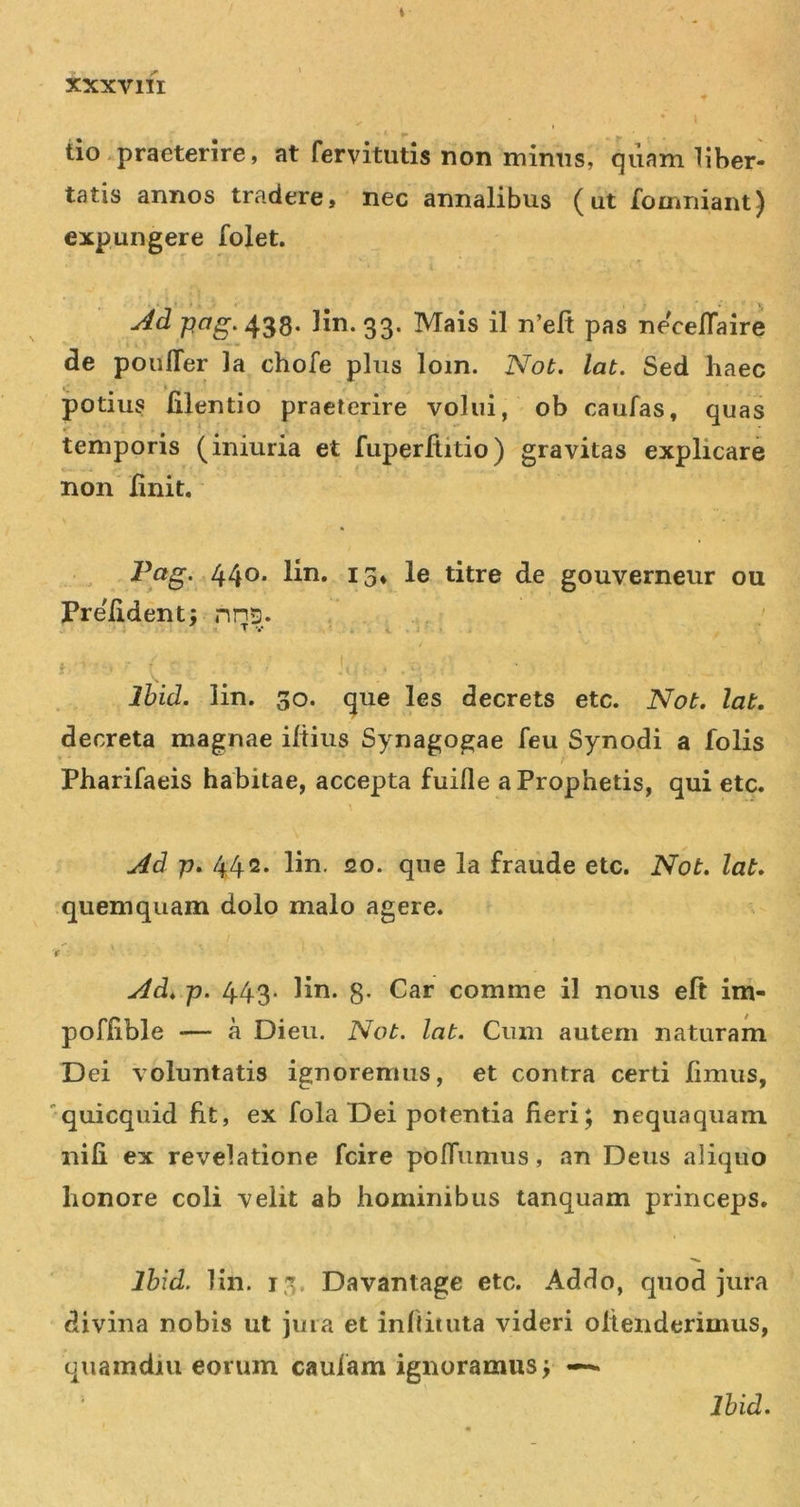 tio praeterire, at fervitutis non mimis, quam liber- tatis annos tradere, nec annalibus (ut fomniant) expungere folet. Ad Hn. 33. Mais il n’eft pas necelTaire de poulTer la chofe plus lom. Not. lat. Sed haec , _ i potius lilentio praeterire volui, ob caufas, quas temporis (iniuria et fuperflitio) gravitas explicare non linit. 440* lin. 15» le titre de gouverneur ou Pre/ident; nns. , T V i, . i Ihid. lin. 30. que les decrets etc. Not, lat. decreta magnae iltius Synagogae feu Synodi a folis V • / Pharifaeis habitae, accepta fuifle a Prophetis, qui etc. Ad p. 442* lin. 20. que la fraude etc. Not. lat, quemquam dolo malo agere. 'r Ad, p. 443. lin. g. Car comme il noiis eft im- poflible — a Dieu. Not. lat. Cum autem naturam Dei voluntatis ignoremus, et contra certi Iimus, 'quicquid fit, ex fola Dei potentia fieri; nequaquam nili ex revelatione fcire polTumus, an Deus aliquo honore coli velit ab hominibus tanquam princeps. Ihid. Hn. 13. Davantage etc. Addo, quod jura divina nobis ut jiiia et infiituia videri olienderimus, quamdiu eorum caulam ignoramus;