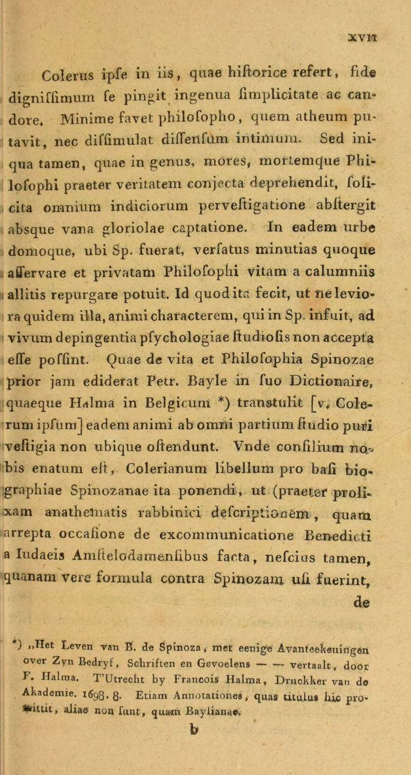 Colerus ipfe in iis, quae hiftorice refert, fide u digniflimiirn fe pingit ingenua fimplicitate ac can- . dore. Minime favet philofopho, quem atheum pu- . tavit, nec difQmulat dilTeilfum intimum. Sed ini- I qua tamen, quae in genus, mores, mortemque Phi- lofophi praeter veritatem conjecta deprehendit, foli- I cita omnium indiciorum perveftigatione abftergit . absque vana gloriolae captatione. In eadem urbe :i domoque, ubi Sp. fuerat, verfatus minutias quoque I affervare et privatam PhiloCophi vitam a calumniis ■ allitis repurgare potuit. Id quod ita fecit, ut ne levio- ra quidem illa, animi characterem, qui in Sp. infuit, ad vivum depingentia pfychologiae ItudioGs non accepta lefTe poflint. Quae de vita et Philofophia Spinozae ^ prior jam ediderat Petr. Bayle in fuo Dictionaire, quaeque Raima in Belgicum *) transtulit [v* Cole- Tum ipfum] eadem animi ab omni partium Budio puri veftigia non ubique oftendunt. Vnde confilium no&gt; bis enatum eii, Colerianum libellum pro baii bio- :graphiae Spinozanae ita ponendi , ut (praeter proli- •xam anathematis rabbinici deferiptionem , quam t ^arrepta occafione de excommunicatione Benedicti a ludaeis Amftelodamenfibus facta, nefeius tamen, quanam vere formula contra Spinozam uli fuerint, de *) »,Het Leven van B. de Spinoza, met eenige Avanteeiieuingeri over Zyn Bedryf, Scliriften en Gevoelens vertaalt, door F. Halraa. T’Utrecht by Francois Halma, Druckker van de Akademie. 1698.8. Etiam Annotationes, quaa tituiu» hic pro- mittit, aliae non funt, quam Baylianae,