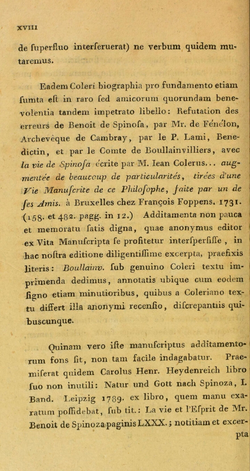 de fuperfiuo interferiierat) ne verbum, quidem mu* tarenius. Eadem Coleri biographia pro fundamento etiam fiimta eft in raro fed amicorum quorundam bene- volentia tandem impetrato libello; Refutation des erreurs de Benoit de Spinofa, par Mr. de Fenelon, Archeveque de Cambray, par le P. Lami, Bene- dictin, et par le Comte de Boullainvilliers, avec la vie de Spinofa ecrite par M. lean Colerus... aug^ ' mentee de heaucoup de particulnrites, tirees d’une ' Vie Manufcrite de ce Philofophe, jaite par un de ' fes Amis, a Bruxelles chez Franqois Foppens* 1731. (i58- 48®* ^^0 Additamenta non pauca et memoratu fatis digna, quae anonymus editor ' ex Vita Manufcripta fe profitetur interfperfilTe , in hac noltra editione diligentiflime excerpta, praefixis literis: Boullaiiiv, fub genuino Coleri textu im- ' primenda dedimus, annotatis ubique cum eodem ligno etiam minutioribus, quibus a Coleriano tex- tu differt ilia anonymi recenfio, difcrepantiis qui- buscunque. Ouinam vero ifte manufcriptus additamento- rum fons fit, non tam facile indagabatur. Prae- miferat quidem Carolus Henr. Heydenreich libro fuo non inutili; Natur und Gott nach Spinoza, I. Band. Leipzig 1789- ex libro, quem manu exa- ratum poffidebat, fnb tit.: La vie et PEfprit de Mr. Benoit de Spinoza paginis LXXX. i notitiam et excer- pta