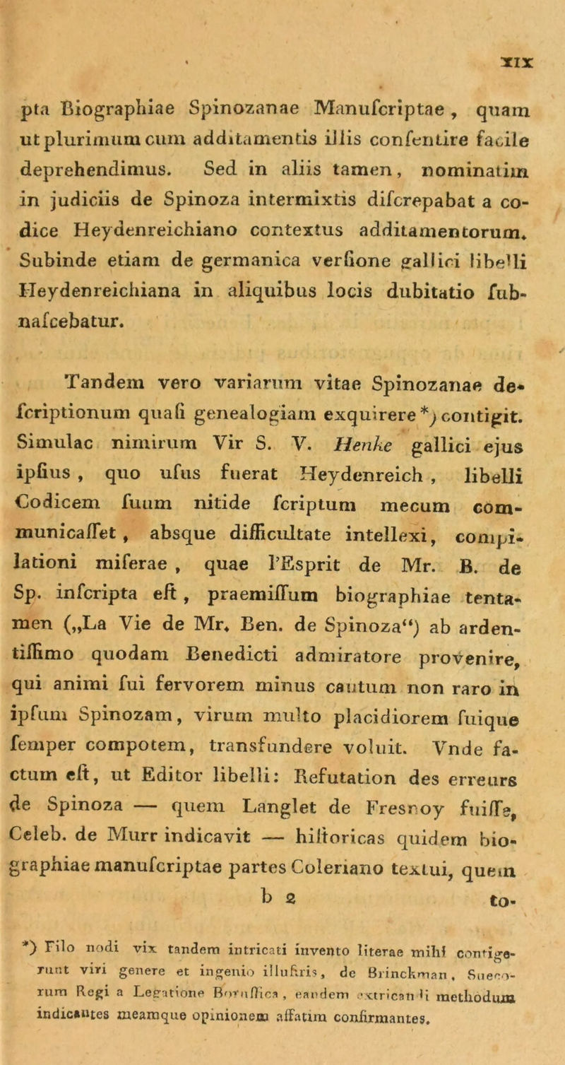 xir pta Biograplilae Spinozarjae Manufcriptae , quam ut plurimum cum additamentis iliis confentire facile deprehendimus. Sed in aliis tamen, nominatim in judiciis de Spinoza intermixtis difcrepabat a co- dice Heydenreichiano contextus additamentorum* Subinde etiam de germanica verlione ^allici libeUi Heydenreichiana in aliquibus locis dubitatio Tub- nafcebatur. Tandem vero variarum vitae Spinozanae de* fcriptionum quali genealogiam exquirere*;contigit. Simulae nimirum Vir S. V. Henke gallici ejus ipfius , quo ufus fuerat Heydenreich , libelli Codicem fuum nitide feriptum mecum com- municaflet , absque difficultate intellexi, conipi- lationi miferae , quae 1’Esprit de Mr. B. de Sp. inferipta eft , praemilTum biographiae &gt;tenta- men („La Vie de Mr* Ben. de Spinoza“) ab arden- tiffimo quodam Benedicti admiratore provenire, qui animi fui fervorem minus cautum non raro in ipfum Spinozam, virurn multo placidiorem fuique femper compotem, transfundere voluit. Vnde fa- ctum eft, ut Editor libellii Refutation des erreurs de Spinoza — quem Langlet de Fresnoy fui/Te, Celeb. de Murr indicavit — hiltoricas quidem bio- graphiae manufcriptae partes Coleriano textui, quem ^ b 2 to- \ Filo nodi vix tandem intricati invento literae mihi contig-e- Tiint viri genere et ingenio illuhiis, de Biinckman, Sueeo- rura Regi a Lejratione Rorudlca , eandem extricati U methndnm indic»ntes meamque opinionejon affatim confirmantes.