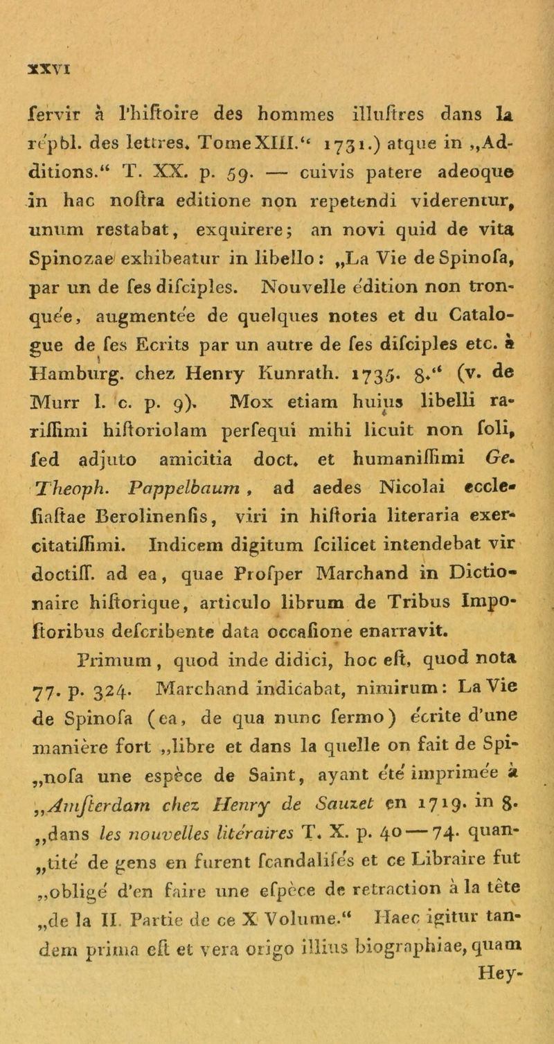 fervir a rinftoire des hommes illiiftres dans Li repbl. des lettres* TomeXni.‘‘ 1731.) atque in ,,Ad- ditions.“ T. XX. p. 59. — cuivis patere adeoque in hac noftra editione non repetendi viderentur, unum restabat, exquirere; an novi quid de vita Spinozae exhibeatur in libello : „La Vie de Spinofa, par un de fes difciples. Nouvelle edition non tron- que'e, augmentee de quelques notes et du Catalo- gue de fes Ecrits par un autre de fes difciples etc. a Hamburg. chez Henry Kunrath. 1735. 8*‘‘ (^* Murr 1. c. p. 9). Mox etiam huius libelli ra* riflimi hiftoriolam perfequi mihi licuit non foli, fed adjuto amicitia doct* et humanilRmi Ge* 'Theoph. Poppelbaum , ad aedes Nicolai ecclc* liaftae Berolinenfis, viri in hiltoria literaria exer- citatillimi. Indicem digitum fcilicet intendebat vir doctifl*. ad ea, quae Profper Marchand in Dictio- nairc hiftorique, articulo librum de Tribus Impo- ftoribus defcribente data occalione enarravit. Primum, quod inde didici, hoc eft, quod nota 77* P* 324* P/tarchand indicabat, nimirum: LaVie de Spinofa (ea, de qua nunc fermo) ecrite d’une inaniere fort „libre et dans la quelle on fait de Spi* „nofa une espece de Saint, ayant ete imprimee k ,,Amftcrdam chez Henry de Sauzet cn 1719. in g. ,,dans les nouvelles literaires T. X. p. 40 — 74* ,,tite de gens en furent fcandalifes et ce Libraire fut ,,oblige d*en faire une efpcce de retraclion a la tete „de Ia II. Partie de ce X Volume.“ Haec igitur tan- dem prima eft et vera origo illius biogrnphiae, quam Hey-