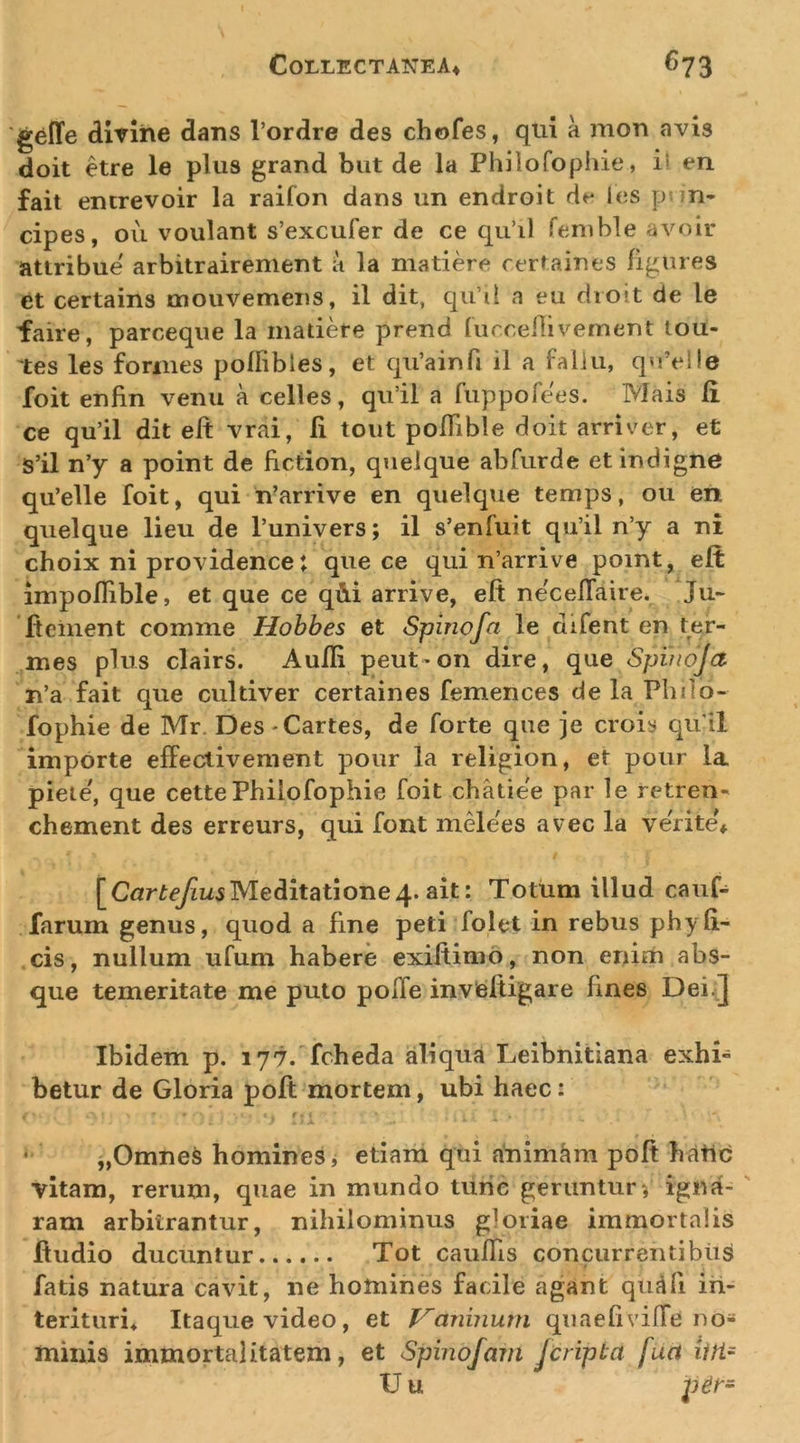 C0LLECTATCEA4 ^73 'geffe dirlhe dans 1’ordre des chofes, qui a mon avis doit etre le plus grand biit de la Philofophie, il en fait emrevoir la raifon dans un endroit de les pnn* cipes, Oli voulant s’excufer de ce qu’il fenihle avoir attribue arbitrairement a la matiere rertaines figures et certains mouvemeiis, il dit, qu’il a eu dioit de le faire, parceque la madere prend lurcellivement tou- 'tes les formes poflibles, et qiVainfi il a faliu, quVlle foit enfin venu a celles, qu’il a fuppofees. Mais fi ce qu’il dit eft vrai, fi tout pofTible doit arriver, et S’il n’y a point de fiction, qnelque abfurde et indigne qu’elle foit, qui n’arrive en quelque temps, ou en quelque lieu de Tunivers; il s’enfuit qu’il n’y a ni choix ni providence: que ce qui n’arrive point, eft impoflible, et que ce q&amp;i arrive, eft necelTaire. Ju~ fteinent comme Hohhes et Spinofa le difent en ter- mes plus clairs. Aufii peut-on dire, que Spinoja n’a fait que cultiver certaines femences de la Philo- fophie de Mr. Des-Cartes, de forte que je crois quii importe effeclivement pour la religion, et pour la pieie', que cettePhilofophie foit chatiee par le retren- chement des erreurs, qui font mMees avec la verite'* Meditatione4. ait: Totum illud cauf- farum genus, quod a fine peti folet in rebus phy fi- cis, nullum ufum habere exiftimo, non enim abs- que temeritate me puto pofTe inveftigare fines Dei.] Ibidem p. 177. fcheda aliqua Leibnitiana exhi- betur de Gloria poft mortem, ubi haec: '-■i ■ - • „OmneS homines, etiam qui animam poft hatld vitam, rerum, quae in mundo turic geruntur; igna- ' ram arbitrantur, nihilominus gloriae immortalis ftudio ducuntur Tot caufTis concurrentibus fatis natura cavit, ne homines facile agant qu^fi iii- terituri* Itaque video, et J^aninurn qiiaefivifTe no- minis immortalitatem, et Spinofam jcripba fuct iiri~ U u