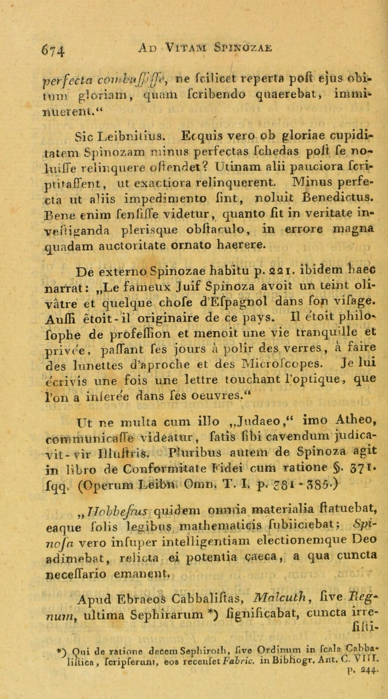 fjerfecta comhujj'![fc, ne fcilicet reperta poft ejus obi- tum gloriam, quam fcribendo quaerebat, immi- TUiereni.“ Sic Leibnitius. Ecquis vero ob gloriae cupidi- tatem Spiuozam minus perfectas fchedas polt fe no- liiiffe relinquere oltendet? Utinam alii pauciora fcri- ptitalTent, ut exactiora relinquerent. Minus perfe- cta ut aliis impedimento lint, noluit Benedictus. Bene enim fenfilTe videtur, quanto fit in veritate in- veiHganda plerisque obftarulo, in errore magna quadam auctoritate ornato haerere. De externo Spinozae habitu p. 221. ibidem baec narrat: „Le fameUx Juif Spinoza avoit un teint oli- vatre et quelque chofe d Efpagnol dans fop vifage. Aulli etoit- il originaire de ce pays. II etoit philo- fophe de profeflion et menoit une vie tranquille et privee, paffant fes jours a polir des verres, a faire des lunettes d’aproche et des Microfcopes, je lui ecrivis une fois une lettre touchant 1’optique, que Ton a inleree dans fes oeuvres.“ Ut ne multa cum illo ,,Judaeoimo Atheo, ronTimunicaffe videatur, fatis libi cavendum judica- vit-vir Illuitris. Pluribus aitteiH de Spinoza agit in libro de Conformitale lidei cum ratione §. 371. fqq, (Operum Lmbni Omn. T. I. p. 781-3S5*) „T7ohhefrus quidem omnia mciterialia ftatuebat, eaque folis legibus mathematicis fubiiciebat; Spi~ nojn vero infuper intelligentiam electionem que Deo adimebat, relicta ei potentia caeca, a qua cuncta necelTario emanent. Apud EbraeoS Cabbaliftas, Mnlcuth, live nuvif ultima Sephirarum *) lignificabat, cuncta irre- filti- Qui de ratione decem Sephirotlx, five Ordinum in fcala Cabba* liliica, fcripreruni, eos recenfetfabr/c. inBibhogr, Ant, C. VIIT. p. 244.