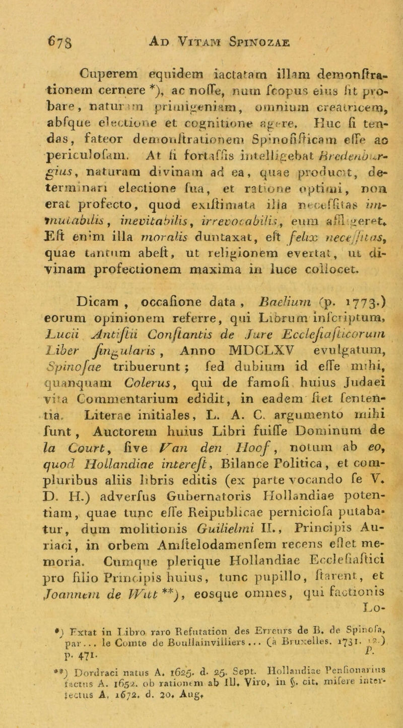 Caperem equidem iactatarn illam demonltra- tiorjem cernere *), ac noQe, num fcopus eiiib Iit pro- bare, natui ??n priiuijieninm, omnium creatricem, abfque electione et cognitione apere. Kiic (i ten- das, fateor demoiiitraiionem Spmonlticam effe ao periculofam. Ar li foruffis intellicebat Mrcdmbur^ ^ius, naturam divinam ad ea, quae prodiic't, de- terminari electione fua, et ratione optimi, non erat profecto, quod exiftimata ilia neccrfitas ini^ jnuLabilis j inevitabilis ^ irrevocobiii.i, eum afll :id:er&lt;=‘t, Eft enim illa moralis duntaxat, eft felioc }iece;juaSf quae tantum abelt, ut relipionlem evertat, ut di- vinam profectionem maxima in luce collocet. Dicam , occalione data , Baeliutn (p. 1773.) eorum opinionem referre, qui LiDrum Inlciiptum, Bucii y/ntijtii Conflantis de Jure Ecclefiajlicc/runi Liber fin^ularis , Anno MDCLXV evulgatum, Spinofae tribuerunt ; fed dubium id elTe mihi, quanquam Colerus ^ qui de famoli huius Judaei vi^a Commentarium edidit, in eadem Itet fenten- tia. Literae initiales, L. A. C. argumento mihi funt, Auctorem huius Libri fuilTe Dominum de la Courty live L^an den Iloof, notum ab eo, quod Hollandiae inter eft ^ Bilance Politica , et com- pluribus aliis libris editis (ex parte vocando fe V* D. H.) adverfus Gubernatoris Hollandiae poten- tiam, quae tunc elTe Reipublicae perniciofa putaba- tur, dum molitionis Guilielrni II., Principis Au- riaci, in orbem Amltelodamenfem recens eflet me- moria. Cumque pJerique Hollandiae Ecclefiartici pro filio Princijiis huius, tunc pupillo. Itarent, et Joamitni de IVitt**)^ eosque omnes, qui factionis I.o- Fxtat in Libro raro Refutation des Erreurs de R. de Splnola, par... 1 e Comte dc Buullainviiiiers ... Biuxelles. i73i' p. 471. **) Dordraci natus A. l625&gt; d* 25- Sept. Hollandiae Penfionaiins tactiis A. 1652. ob ratiomm ab ill. Viro, in §. cit, mifere inter- jectus A, 1672. d. 20. Aug,