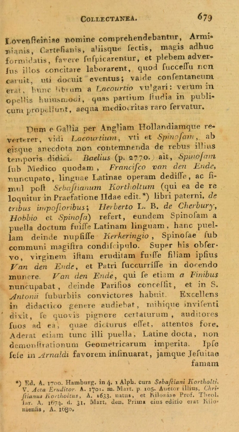 ^79 E,ovcn(teioiae nomine comprehendebantur, Armi* pianis, C^rtefiaius, aUisque fectis, magis adhuc formicalis, fa^^eve fiirpicareniur, et plebem adver- ilis illos concitare laborarent, quod fuccellu ncn caniit, uti docuit eventus; va)de confentaneum era», bunr '.btum a Lncourtio vu’gari: verum in opellis huiusmoci, quas partium liuCia in publi- cum prop^^liunt, aequa mediocritas raro fervatur. Dum e Gallia per Angiiam Hollandiamque re- verterer, vidi Lacourtium, vti et Spmofaiu, ab eisque anecdota non contemnenda de rebus illius temporis didici. Badius (p. 2770* ait» Spinojant lub Medico quodam &gt; Frnncifco vnn den KndCi nuncupato, linguae Latinae operam dedilTe, ac li- imd poli Sehaftianum Kortholtum (qui ea de re - loquitur in Praefatione Ildae edit.*) libri paterni, de tribus impoftoribus; Tleiherto L. B. de Cherhury, Hohhio ct Spinofa) refert, eundem Spinofam a puella doctum fuilTe Latinam linguam, hanc puel- lam deinde nupfilTe lierkeririgio , Spinofae’ Aib communi magiltra condilcipulo. Super his ohfer* vo, virginem illam eruditam fiulTe filiam iplius J^nn den Ende, et Patri fuccurrilTe in doc endo munere. Van den Ende, qui fe etiam a Finibus nuncupabat, deinde Parifios conceflit, et in S. uintonii fubiirbiis convictores habuit. Excellens in didactico genere audiebat, mihique invifenti dixit, ie quovis pignore certaturum, auditores fuos ad ea, quae dicturus elTet, attentos fore. Aderat etiam tunc illi puella, Latine docta, non demunlhationum Geometricarum iniperita. Ipfe fele ii\ Jirncildi favorem inlinuarat, jamque Jeruitae famam \ V Kd. A. 1700. Haitibur^, in 4* 1 Alpli. cura Schaftiani Kortholtu V. Acta Eruditor. A. 1701. m. Mart. p 105. Auctor illius, Chri» ftianus Korthoitus, A. »633. natu», et Kiloniae Prof. Theol, Jar. A. it)74, d. 31, Mart, den. Pnma eius editio erat Iviio* nienlis, A. 16^0.