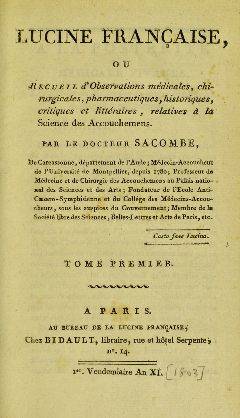 LUCINE FRANÇAISE a O U ^ECUEIL d!*Observations médicales, chi- rurgicales, pharmaceutiques y historiques y critiques et littéraires , relatives à là Science des Accouchemens. PAR LE DOCTEUR SAGOMBE, t)e Carcassonne, département de l’Aude ; Médecin-Accoucheus de l’Université de Montpellier, depuis 1780; Professeur do Médecine et de Chirurgie des Accouchemens au Palais natio- nal des Sciences et des Arts ; Fondateur de l’Ecole Anti- Cæsaro-Symphisienne et du Collège des Médecins-Accou- cheurs, sous les auspices du Gouvernement j Membre del« Société libre des Sciences, Belles-Lettres et Arts de Paris, etc. CostaJave Lucïna. Tome premier. A paris. AÜ BUREAU DK LA LUCINE FRANÇAISE j Chez BIDAULT* libraire, rue et hôtel Serpente» n°. 14. I. Vendémiaire An XL