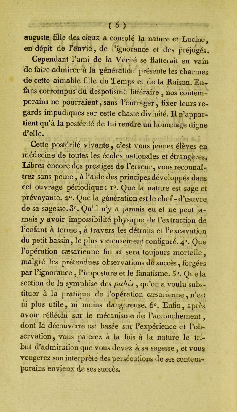 auguste fille cl^ deux a consolé la nature et Lucine, en dépit de l’envie, de l’ignorance et des préjugés. Cependant l’ami de la Vérité se flatterait en vain de faire admirer- à la génération présente les charmes de cette aimable fille du Temps et de la Raison. En-p fans corrompus du despotisme littéraire, nos contem- porains ne pourraient, sans l’outrager, fixer leurs re- gards impudiques sur cette chaste divinité. Il n’appar- tient qu’a la postérité de lui rendre un hommage digne d’elle. Cette postérité vivante, c’est vous jeunes élèves en médecine de toutes les écoles nationales et étrangères. Libres encore des prestiges de Terreur, vous reconnaî- trez sans peine, a l’aide des principes développés dans cet ouvrage périodique : i°. Que la nature est sage et prévoyante. Que la génération est le chef-d’œuvre de sa sagesse. 3°. Qu’il n’j a jamais eu et ne peut ja- mais y avoir impossibilité physique de l’extraction de l’enfant à terme , à travers les détroits et l’excavation du petit bassin, le plus vicieusement configuré. q°. Que l’opération cæsarienne fut et sera toujours mortelle, malgré les prétendues observations de succès, forgées par l’ignorance , l’imposture et le fanatisme. 5°. Que la section de la symphise des pubis, qu’on a voulu subs- tituer à la pratique de l’opération cæsarienne n’c.-t lu plus utile, ni moins dangereuse. 6°. Enfin, après avoir réfléchi sur le mécanisme de Taccouchement, dont la découverte est basée sur l’expérience et l’ob- servation , vous paierez à la fois à la nature le tri- but d’admiration que vous devez à sa sagesse , et vous vengerez son interprète des persécutions de ses contem- porains envieu.x de ses succès.
