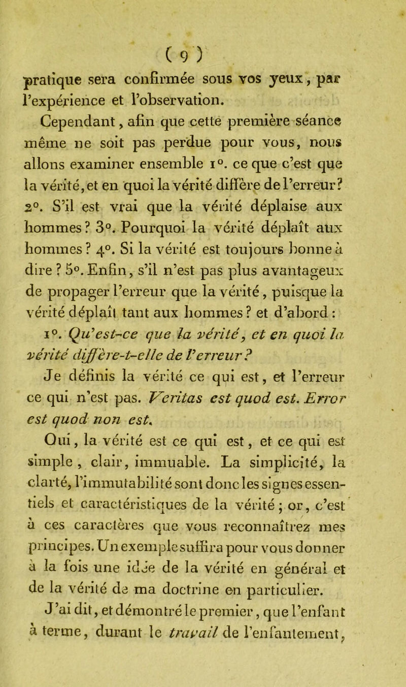 pratique sera confirmée sous vos yeux, par l’expérience et l’observation. Cependant, afin que cette première séance même ne soit pas perdue pour vous, nous allons examiner ensemble i ce que c’est que la vérité, et en quoi la vérité diffère de l’erreur? 2°. S’il est vrai que la vérité déplaise aux hommes ? 3°. Pourquoi la vérité déplaît aux hommes? 4°. Si la vérité est toujours l:)onneà dire ? 5°. Enfin, s’il n’est pas plus avantageux de propager l’erreur que la vérité, puisque la vérité déplaît tant aux liommes? et d’abord: 1°. Qu’est-'Ce que la vérité, et en quoi la vérité diffère-t-elle de Verreur? Je définis la vérité ce qui est, et l’erreur ce qui n’est pas. Veritas est quod est. Error est quod non est. Oui, la vérité est ce qui est, et ce qui est simple, clair, immuable. La simplicité, la clarté, l’immutabilité sont donc les signes essen- tiels et caractéristiques de la vérité; or, c’est à ces caractères que vous reconnaîtrez mes principes. Unexemplesuffira pour vmus donner à la fois une idae de la vérité en général et de la vérité de ma doctrine en particulier. J’ai dit, et démontré le premier, que l’enfant à terme, durant le travail de renfanlementj