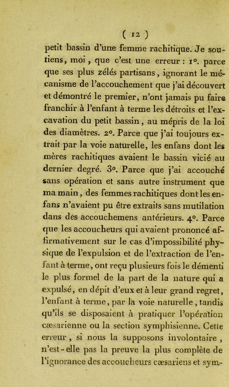 ( ) petit bassin d’une femme rachitique. Je sou- tiens, moi, que c’est une erreur: i°. parce que ses plus zélés partisans, ignorant le mé- canisme de l’accouchement que j’ai découvert et démontré le premier, n’ont jamais pu faire franchir à l’enfant à terme les détroits et l’ex- cavation du petit bassin, au mépris de la loi des diamètres. 2°. Parce que j’ai toujours ex- trait par la voie naturelle, les enfans dont les mères rachitiques avaient le bassin vicié au dernier degré. 3°. Parce que j’ai accouché sans opération et sans autre instrument que ma main, des femmes rachitiques dont les en- fans n’avaient pu être extraits sans mutilation dans des accouchemens antérieurs. 4°. Parce que les accoucheurs qui avaient prononcé af- lirraativeraent sur le cas d’impossibilité ph^’^- sique de l’expulsion et de l’extraction de l’en- fant à terme, ont reçu plusieurs fois le démenti le plus formel de la part de la nature qui a expulsé, en dépit d’eux et à leur grand regret, l’enlant à terme, par la voie naturelle , tandis qu’ils se disposaient à pratiquer Popéralion cæsarienne ou la section sjmphisienne. Cette erreur , si nous la supposons involontaire , n’est - elle pas la preuve la plus complète de l’ignorance des accoucheurs cæsariens et sym-