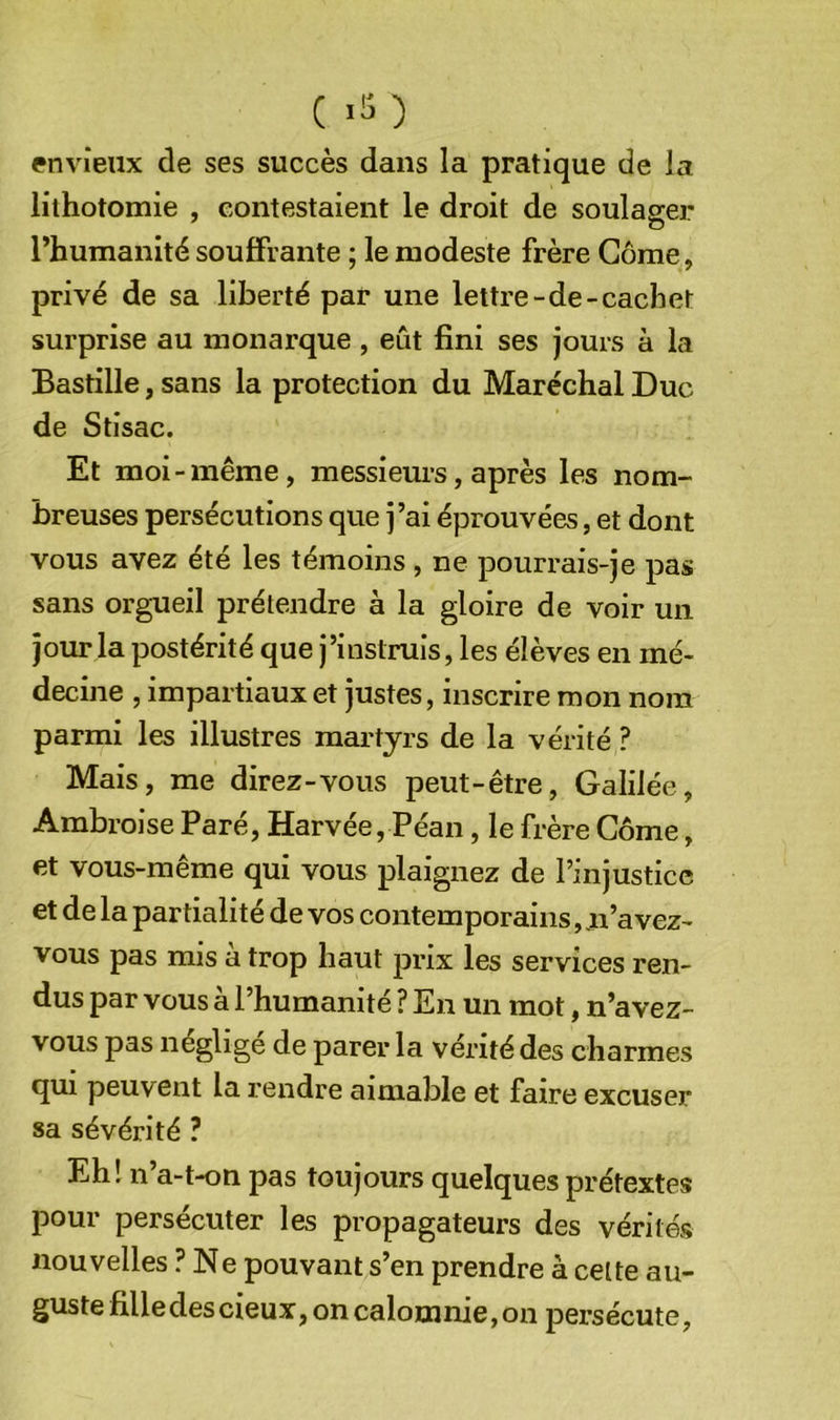 envieux de ses succès dans la pratique de la lithotomie , contestaient le droit de soulager rhumanité souffrante ; le modeste frère Corne, privé de sa liberté par une lettre-de-cachet surprise au monarque, eût fini ses jours à la Bastille, sans la protection du Maréchal Duc de Stisac. Et moi-même, messieurs, après les nom- breuses persécutions que j’ai éprouvées, et dont vous avez été les témoins, ne pourrais-je pas sans orgueil prétendre à la gloire de voir un jour la postérité que j’instruis, les élèves en mé- decine , impartiaux et justes, inscrire mon nom parmi les illustres martyrs de la vérité ? Mais, me direz-vous peut-être, Galilée, Ambroise Paré, Harvée, Péan, le frère Corne, et vous-même qui vous plaignez de l’injustice et de la partialité de vos contemporains, .n’avez- vous pas mis à trop haut prix les services ren- dus par vous à l’humanité ? En un mot, n’avez- vous pas néglige de parer la vérité des charmes qui peuvent la rendre aimable et faire excuser sa sévérité ? Eh! n’a-t-on pas toujours quelques prétextes pour persécuter les propagateurs des vérités nouvelles ? Ne pouvant s’en prendre à celte au- guste fille des cieux, on calomnie, on persécute,