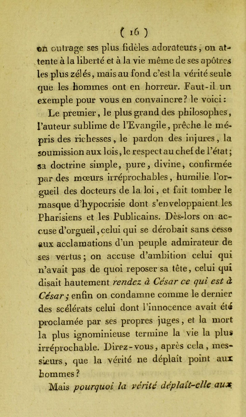 ^ïi oiifrage ses plus fidèles adorateurs, on at- tente à la liberté et à la vie même de ses apôtres les plus zélés, mais au fond c’est la vérité seule que les hommes ont en horreur. Faut-il un exemple pour vous en convaincre? le voici: Le premier, le plus grand des philosophes, l’auteur sublime de l’Evangile, prêche le mé- pris des richesses, le pardon des injures, la soumission aux lois, le respect au chef de l’état ; sa doctrine simple, pure, divine, confirmée par des mœurs irréprochables, humilie l’or- gueil des docteurs de la loi, et fait tomber le masque d’hypocrisie dont s’enveloppaient les Pharisiens et les Publicains. Dès4ors on ac- cuse d’orgueil, celui qui se dérobait sans cesse aux acclamations d’un peuple admirateur de ses vertus ; on accuse d’ambition celui qui n’avait pas de quoi reposer sa tête, celui qui disait hautement rendez à César ce qui est à César; enfin on condamne comme le dernier des scélérats celui dont l’innocence avait été proclamée par ses propres juges, et la mort la plus ignominieuse termine la vie la plus irréprochable. Lirez-vous, apres cela, mes- sieurs, que la vérité ne déplaît point aux hommes ? Mais pourquoi la vérité déplaît-elle aux.