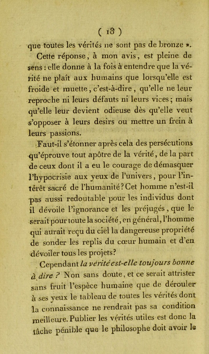 ( •») que toutes les vérités ne sont pas de bronze ». Cette réponse, à mon avis, est pleine de sens : elle donne à la fois à entendre que la vé- rité ne plaît aux humains que lorsqu’elle est froide et muette, c’est-à-dire , qu’elle ne leur reproche ni leurs défauts ni leurs vices; mais qu’elle leur devient odieuse dès qu’elle veut s’opposer à leurs désirs ou mettre un frein à leurs passions. Faut-il s’étonner après cela des persécutions qu’éprouve tout apôtre de la vérité, de la part de ceux dont il a eu le courage de démasquer l’hypocrisie aux yeux de l’univers, pour l’in- térêt sacré de l’humanité?Cet homme n’est-il pas aussi redoutable pour les individus dont il dévoile l’ignorance et les préjugés, que le serait pour toute la société, en général, l’homme qui aurait reçu du ciel la dangereuse propriété de sonder les replis du cœur humain et d’en dévoiler tous les projets? Cependant la vérité est-elle toujours bonne à dire ? Non sans doute, et ce serait attrister sans fruit l’espèce humaine que de dérouler à ses veux le tableau de toutes les vérités dont la connaissance ne rendrait pas sa condition lueilleme. Publier les vérités utiles est donc la tâche pénible que le philosophe doit avoir le