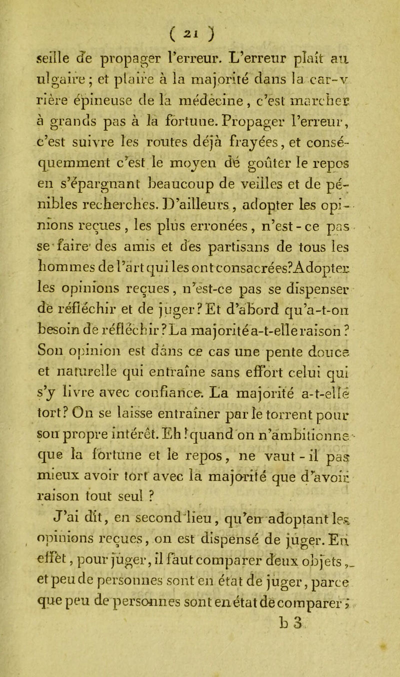 ( ) sellle de propager l’erreur. L’erreur plaît au iilgaire; et plaire à la majorité dans la car-v rière épineuse de la médècine, c’est marcbc-E à grands pas à la fortune. Propager l’erreur, c’est suivre les routes déjcà frayées, et consé- quemment c’est le moyen dé goûter le repos en s’épargnant l^eaucoup de veilles et de pé- nibles recherches. D’ailleurs, adopter les opi- nions reçues , les plus erronées, n’est-ce pas se faire'des amis et des partisans de tous les hommes de l’art qui les ont consacrées?Adopter les opinions reçues, n’est-ce pas se dispenser de réfléchir et de juger?Et d’abord qu’a-t-on besoin de réfléchir ?La niajoritéa-t-elleraison ? Son opinion est dans ce cas une pente douce et naturelle qui entraîne sans effort celui qui s’y livre avec confiance-. La majorité a-t-ellê tort? On se laisse entraîner par le torrent pour son propre intérêt. Eh lquand on n’ambitionne c]ue la fortune et le repos, ne vaut-il pas mieux avoir tôrf avec la majorité que d’avoir raison tout seul ? J’ai dit, en second lieu, qu’en adoptantle.'^ opinions reçues, on est dispensé de juger. Eu effet, pour j^uger, il faut comparer deux obfets et peu de personnes sont en état de juger, parce que peu de personnes sont en état de comparer, L3