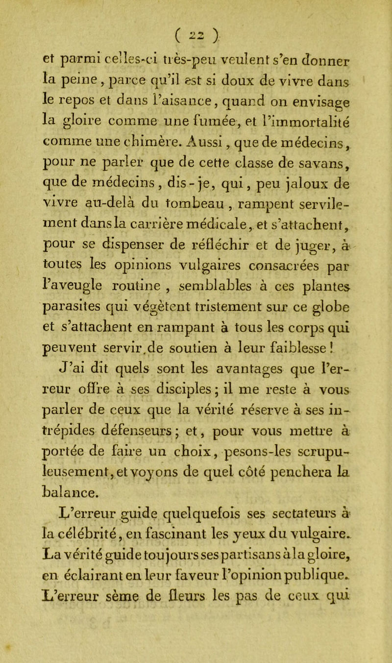 ( -2 ) et parmi celles-ci tiès-peu veulent s’en donner la peine, parce qu’il est si doux de vivre dans le repos et dans l’aisance, quand on envisage la gloire comme une fumée, et l’immortalité comme une chimère. Aussi, que de médecins, pour ne parler que de cette classe de savans, que de médecins, dis-je, qui, peu jaloux de vivre au-delà du tombeau , rampent servile- ment dans la carrière médicale, et s’attachent, pour se dispenser de réfléchir et de juger, à toutes les opinions vulgaires consacrées par l’aveugle routijre , semblables à ces plantes parasites qui végètent tristement sur ce globe et s’attachent en rampant à tous les corps qui peuvent servir,de soutien à leur faiblesse ! J’ai dît quels sont les avantages que l’er- reur offre à ses disciples ; il me reste à vous parler de ceux que la vérité réserve à ses in- trépides défenseurs ; et, pour vous mettre à portée de faire un choix, pesons-les scrupu- leusement, et vojons de quel côté penchera la balance. li’erreur guide cjuelquefois ses sectateurs à la célébrité, en fascinant les jeux du vulgaire. La vérité guide toujours ses partisans àla gloire, en éclairant en leur faveur l’opinion publique. L’erreur sème de fleurs les pas de ceux qui