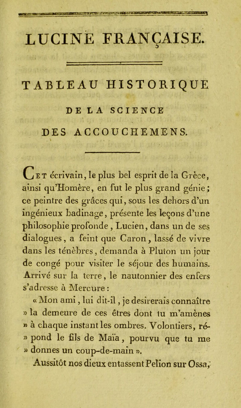 LUCINE FRANÇAISE. O TABLEAU HISTORIQUE DELA SCIENCE DES ACCOUCHEMENS. Cet écrivain, le plus bel esprit de la Grèce, ainsi qu’Homère, en fut le plus grand génie; ce peintre des grâces qui, sous les dehors d’un ingénieux badinage, présente les leçons d’une philosophie profonde , Lucien, dans un de ses dialogues, a feint que Caron, lassé de vivre dans les ténèbres, demanda à Pluton un jour de congé pour visiter le séjour des humains. Arrivé sur la terre, le nautonnier des enfers s’adresse à Mercure : « Mon ami, lui dit-il, je désirerais connaître 5) la demeure de ces êtres dont tu m’amènes » à chacjue instant les ombres. Volontiers, ré- » pond le fils de Maïa, pourvu que tu me » donnes un coup-de-main r>. Aussitôt nos dieux entassent Pelion sur Ossa,'
