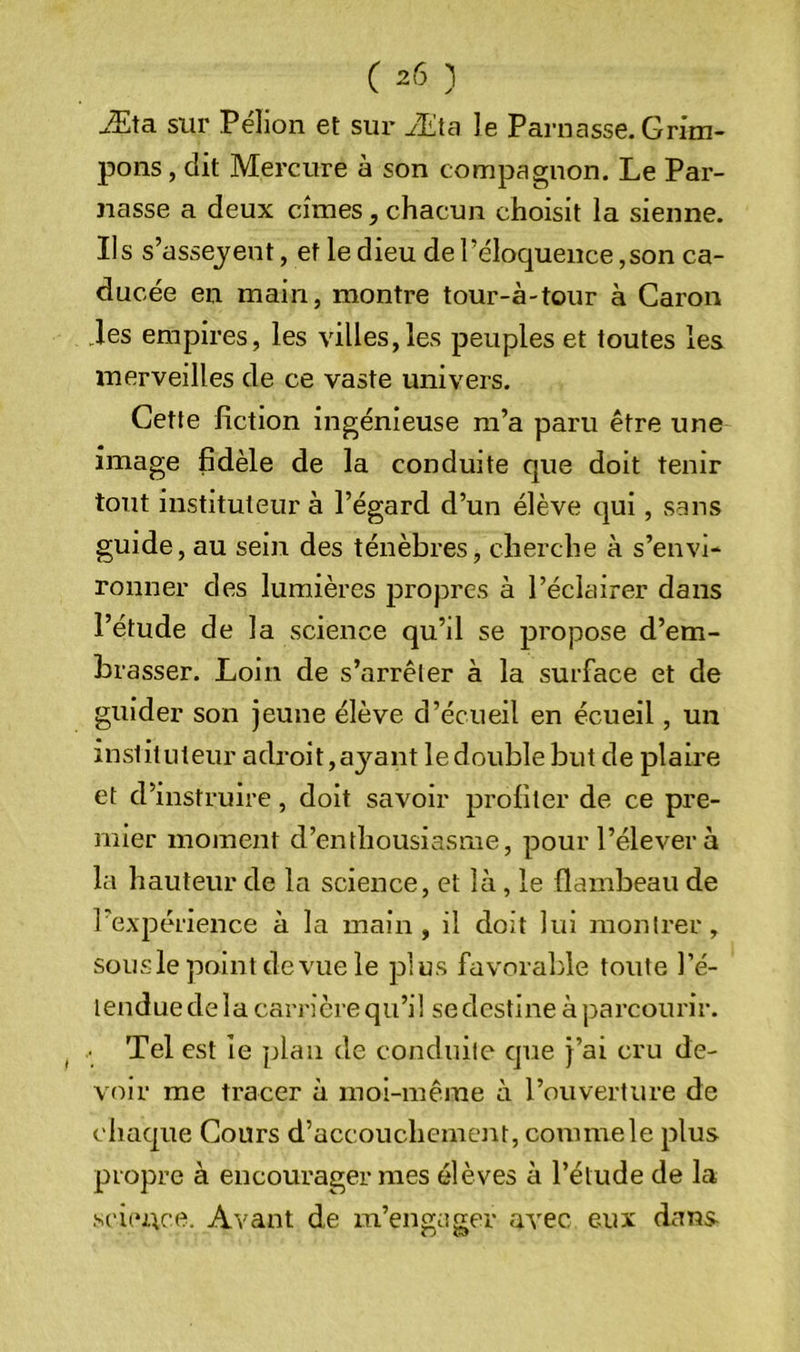Æta sur Pélion et sur Æta le Parnasse. Grim- pons , dit Mercure à son compagnon. Le Par- nasse a deux cimes, chacun choisit la sienne. Ils s’asseyent, et le dieu de l’éloquence,son ca- ducée en main, montre tour-à-tour à Caron .les empires, les villes,les peuples et toutes les merveilles de ce vaste univers. Cette fiction ingénieuse m’a paru être une image fidèle de la conduite que doit tenir tout instituteur à l’égard d’un élève qui, sans guide, au sein des ténèbres, cherche à s’envi- ronner des lumières propres à l’éclairer dans l’étude de la science qu’il se propose d’em- brasser. Loin de s’arrêter à la surface et de guider son jeune élève d’écueil en écueil, un instituteur adroit,ayant ledoublebut de plaire et d’instruire, doit savoir profiter de ce pre- mier moment d’enthousiasme, pour l’élever à la hauteur de la science, et là, le flambeau de l’expérience à la main, il doit lui montrer, sous le point de vue le plus favorable toute l’é- tendue de la carrière qu’il se destine à parcourir. • Tel est ie plan de conduite cjue j’ai cru de- voir me tracer à moi-même à l’ouverture de chaque Cours d’accouchement, comme le plus propre à encourager mes élèves à l’élude de la science. Avant de m’engager avec eux dans