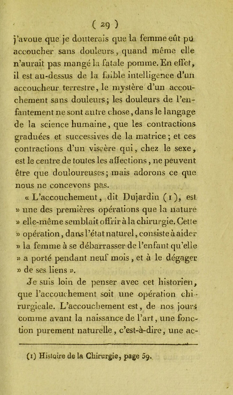 ( ^9 ) j’avoue que je douterais que la femme eût pii accoucher sans douleurs, quand même elle n’aurait pas mangé la fatale pomme. En effet, il est au-dessus de la faible intelligence d’un accoucheur terrestre, le mystère d’un accou- chement sans douleurs; les douleurs de l’en- fantement ne sont autre chose, dans le langage de la science humaine, que les contractions graduées et successives de la matrice ; et ces contractions d’un viscère c|ui, chez le sexe, est le centre de toutes les affections, ne peuvent être cjue douloureuses; mais adorons ce que nous ne concevons pas. «L’accouchement, dit Dujardin (i), est » une des premières opérations que la nature » elle-même semblait offrir à la chirurgie. Cette » opération, dans l’état naturel, consiste à aider » la femme à se débarrasser de l’enfant qu’elle » a porté pendant neuf mois , et à le dégager » de ses liens ». Je suis loin de penser avec cet historien, que l’accouchement soit une opération chi- rurgicale. L’accouchement est, de nos jours comme avant la naissance de l’art, une fonc- tion purement naturelle, c’est-à-dire, une ac- (i) Histoire de la Chirurgie, page 59.