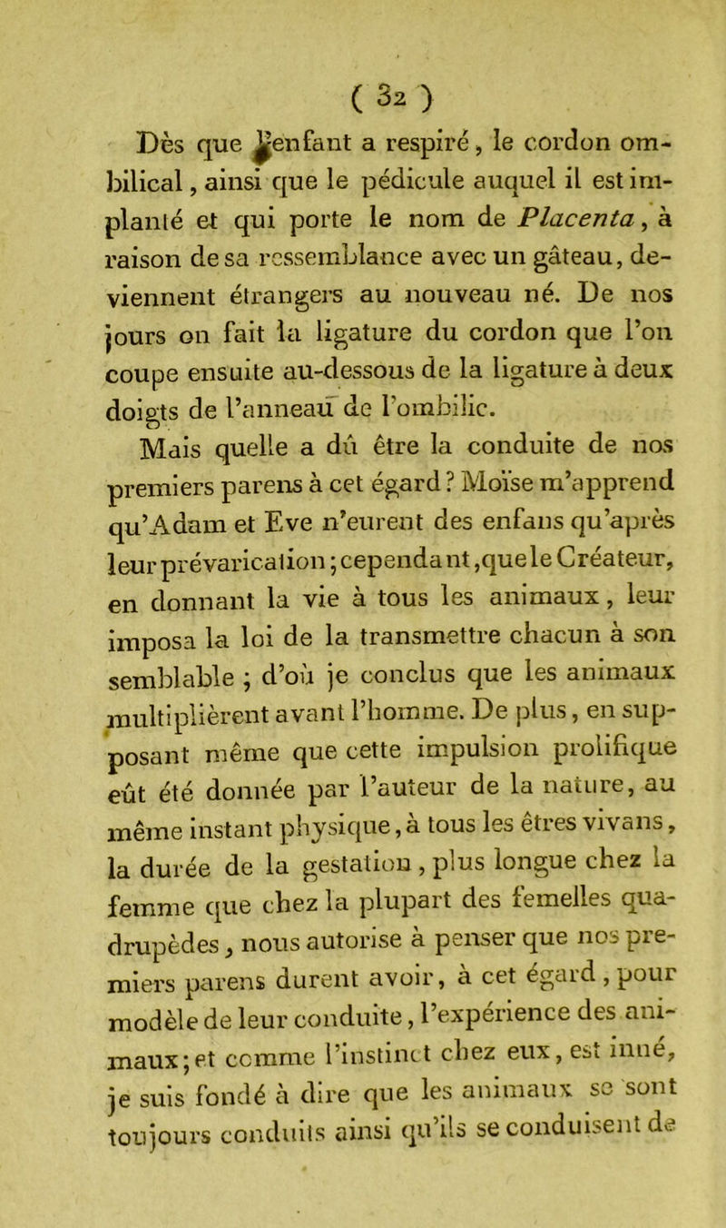 Dès que ^enfant a respiré, le cordon om- bilical , ainsi que le pédicule auquel il estini- planlé et qui porte le nom de Placenta, à raison de sa ressemblance avec un gâteau, de- viennent étrangers au nouveau né. De nos jours on fait la ligature du cordon que l’on coupe ensuite au-dessous de la ligature à deux doigts de l’anneau de l’ombilic. Mais quelle a dû être la conduite de nas premiers parens à cet égard? Moïse m’apprend qu’Adam et Eve n’eurent des enfans qu’après leur prévarication ; cependa nt ,que le Créateur, en donnant la vie à tous les animaux, leur imposa la loi de la transmettre chacun à son semblable ; d’où je conclus que les animaux multiplièrent avant 1 homme. De plus, en sup- posant même que cette impulsion prolifique eût été donnée par l’auteur de la nature, au même instant physique, a tous les eties vivans, la durée de la gestation , plus longue chez la femme que chez la plupart des femelles qua- drupèdes , nous autorise à penser que nos pre- miers parens durent avoir, à cet égard , pour modèle de leur conduite, l’experience des ani- maux | et comme l’instmct chez eux, esi mue, je suis fondé cà dire que les animaux se sont toujours conduits ainsi qu’ils se conduisent de