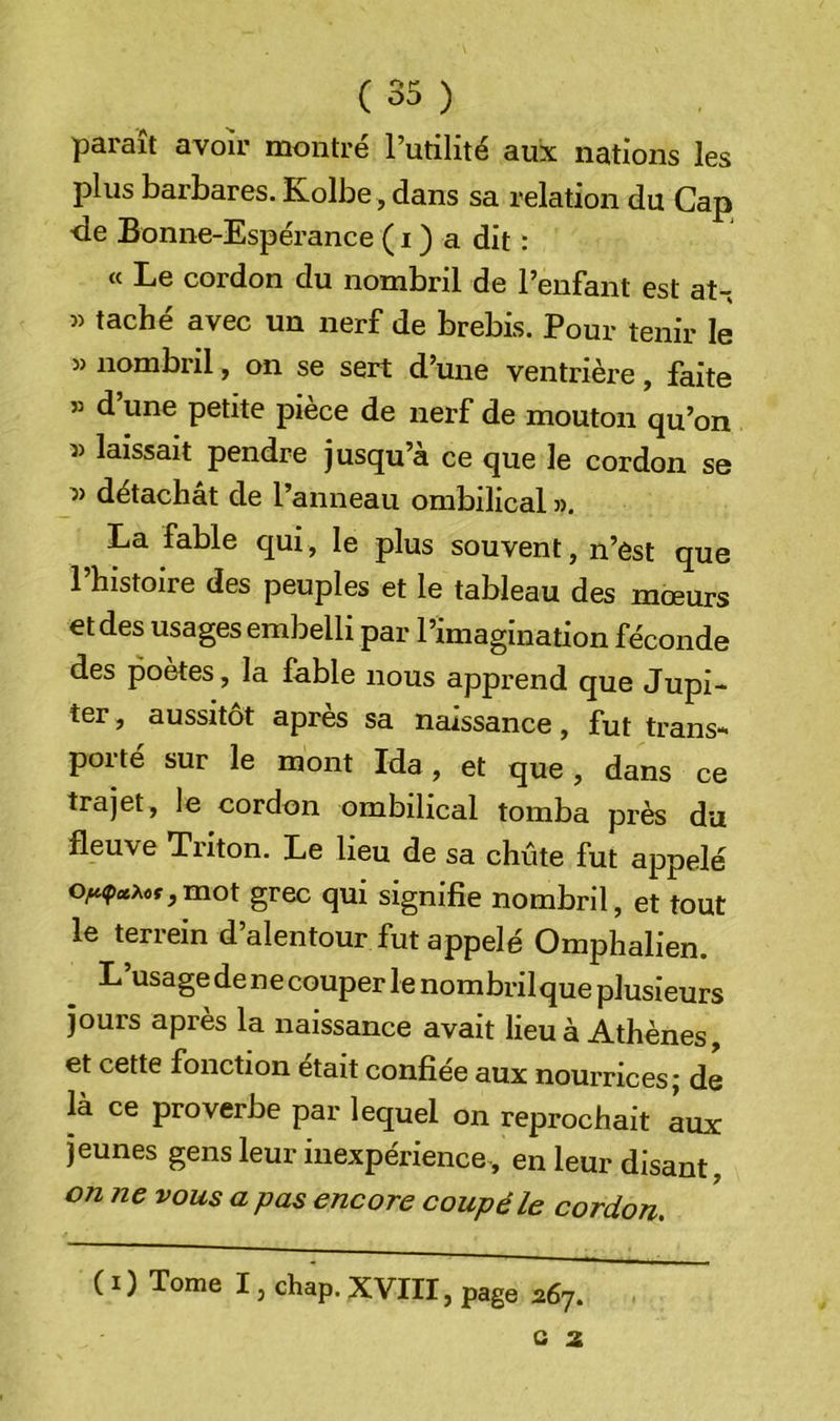 paraît avoir montré l’utilité aux nations les plus barbares. Kolbe, dans sa relation du Cap ■de Bonne-Espérance ( i ) a dit : « Le cordon du nombril de l’enfant est at- » taché avec un nerf de brebis. Pour tenir le » nombril, on se sert d’une ventrière, faite » d’une petite pièce de nerf de mouton qu’on laissait pendre jusqu’à ce que le cordon se détachât de l’anneau ombilical «, La fable qui, le plus souvent, n’est que l’histoire des peuples et le tableau des mœurs et des usages embelli par l’imagination féconde des poètes, la fable nous apprend que Jupi- ter , aussitôt après sa naissance, fut trans- porté sur le mont Ida, et que , dans ce trajet, le cordon ombilical tomba près du fleuve Triton. Le lieu de sa chute fut appelé o^9«Aof,mot grec qui signifie nombril, et tout le terrein d’alentour fut appelé Omphalien. L’usage de ne couper le nombrilque plusieurs jours après la naissance avait lieu à Athènes, et cette fonction était confiée aux nourrices; dé là ce proverbe par lequel on reprochait éux jeunes gens leur inexpérience-, en leur disant, on ne vous a pas encore coupé le cordon. ( I) Tome I, chap. XVIII, page 267. a 2