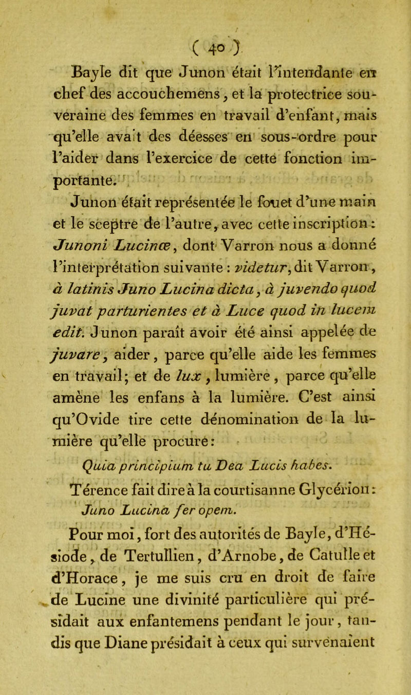 Bajîe dit que Junon était l’intendante en chef des accouchemens et la protectrice sou- veraine des femmes en travail d’enfant, mais qu’elle avait des déesses en sous-ordre pour l’aider dans l’exercice de cette fonction im- portante. Junon était représentée le fouet d’une main et le sceptre de l’autre, avec cette inscription : Junoni Lucince^ dont Varron nous a donné l’interprétation suivante : videtur^àiiY'Avrony à latinis Juno Lucina dicta, à juvendo quod juvat -parturientes et à Luce quod in luceni edit. Junon paraît avoir été ainsi appelée de juvare, aider, parce qu’elle aide les femmes en travail; et de lux, lumière , parce qu’elle amène les enfans à la lumière. C’est ainsi qu’Ovide tire cette dénomination de la lu- mière qu’elle procure: Qiiia prlncipium ta Dea Lacis habes. Térence fait dire à la courtisanne Glycérion : Juno Lucina feropem. Pour moi, fort des autorités de Bayle, d’Hé- sîod!e, de Tertullien, d’Arnobe, de Catulle et d’Horace, je me suis cru en droit de faire de Lucine une divinité particulière qui pré- sidait aux enfantemens pendant le Jour, tan- dis que Diane présidait à ceux qui survenaient