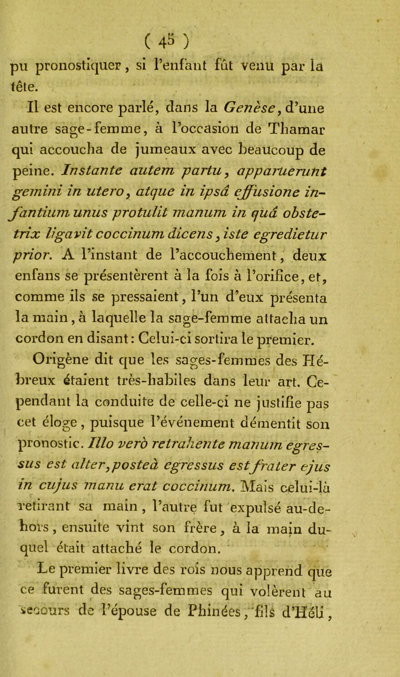 pu pronostiquer, si l’enfant fût venu par la tête. Il est encore parlé, dans la Genèse, d’une autre sage-femme, à l’occasion de Thamar qui accoucha de jumeaux avec beaucoup de peine. Instante autem partu, appartierunt gemini in utero, atque in ipsâ effusione in- Jantium unus protuUt maniim in quâ ohste- trix ligavit coccinum dicens ,iste egredietur prior. A l’instant de l’accouchement, deux enfans se présentèrent à la fois à l’orifice, et, comme ils se pressaient, l’un d’eux présenta la main, à laquelle la sage-femme attacha un cordon en disant : Celui-ci sortira le premier. Origène dit que les sages-femmes des Hé- breux étaient très-habiles dans leur art. Ce- pendant la conduite de celle-ci ne justifie pas cet éloge, puisque l’événement démentit son pronostic, Illo verb retrahente manuin egres- sus est alter,posteà egressus estf rater ejus in cujus manu erat coccinum. Mais celui-là retirant sa main , l’autre fut expulsé au-de- bors, ensuite vint son frère, à la main du- quel était attaché le cordon. Le premier livre des rois nous apprend que ce furent des sages-femmes qui volèrent au iecours de t’épouse de Phinées,'fils d’Héli,