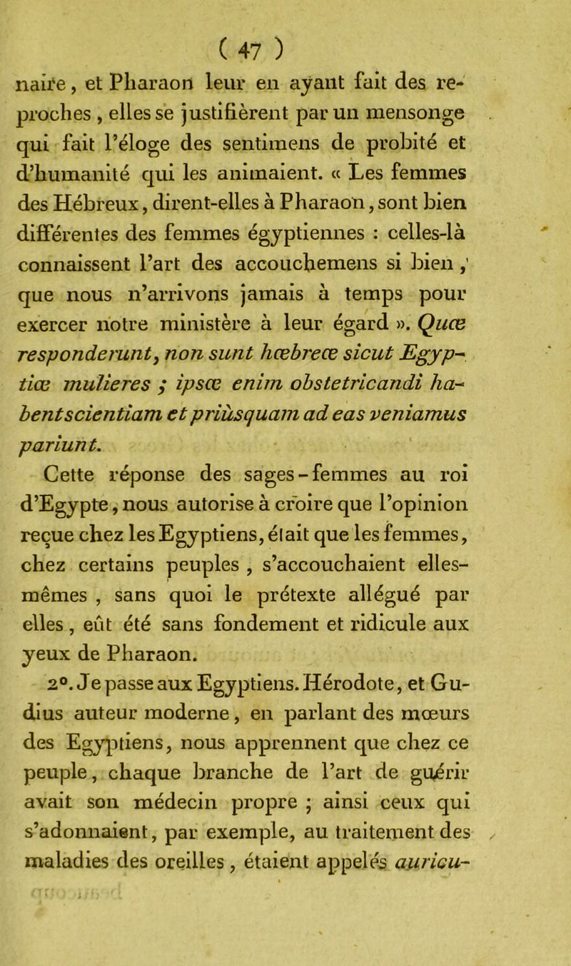 naii'e, et Pharaon leur en ayant fait des re- proches , elles se justifièrent parmi mensonge qui fait l’éloge des sentimens de probité et d’humanité qui les animaient. « Les femmes des Hébreux, dirent-elles à Pharaon, sont bien difîerenles des femmes égyptiennes : celles-là connaissent l’art des accouchemens si bien que nous n’arrivons jamais à temps pour exercer notre ministère à leur égard ». Quce responderuntj non sunt hœbreœ sicut Egyp-^ tiœ mulieres / ipsœ enim obstetricandi ha-^ hentscientiam et priùsquam ad eas veniamus pariant. Cette réponse des sages-femmes au roi d’Egypte, nous autorise à croire que l’opinion reçue chez les Egyptiens, élait que les femmes, chez certains peuples , s’accouchaient elles- mêmes , sans quoi le prétexte allégué par elles, eût été sans fondement et ridicule aux yeux de Pharaon. 2°. Je passe aux Egyptiens. Hérodote, et Gu- dius auteur moderne, en parlant des mœurs des Eg;^qitiens, nous apprennent que chez ce peuple, chaque branche de l’art de guérir avait son médecin propre ; ainsi ceux qui s’adonnaient, par exemple, au traitement des maladies des oreilles , étaient appelés auricu-