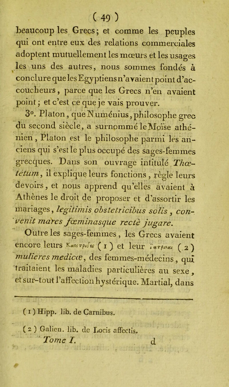 beaucoup les Grecs ; et comme les peuples qui ont entre eux des relations commerciales adoptent mutuellement les mœurs et les usages ^les uns des autres, nous sommes fondés à conclure que les Egyptiens n’avaien t point d’ac- coucheurs, parce que les Grecs n’en avaient point ; et c’est ce que je vais prouvei’. 3°. Platon, que N uménius, philosophe grec du second siècle, a surnommé le Moïse athé- nien , Platon est le philosophe parmi les an- ciens qui s’est le plus occupé des sages-femmes grecques. Dans son ouvrage intitulé Thœ- tetiun, il explique leurs fonctions , règle leurs devoirs, et nous apprend qu’elles avaient à Athènes le droit de proposer et d’assortir les mariages, legitiniis obstetricihus solis, con^ ’ venit mares fœminasque rectè jiigare. Outre les sages-femmes , les Grecs avaient encoi e leurs r.MUTputç ^ ^ et leur tuTpitcu ^ 2 ^ mulieres medicœ, des femmes-médecins, qui traitaient les maladies particulières au sexe, et sur-tout raffeclion hystérique. Martial, dans ( I ) Hipp. lib. de Carnibus. ( 2 ) Galien, lib. de lioris affectis. ' Tome I. cl