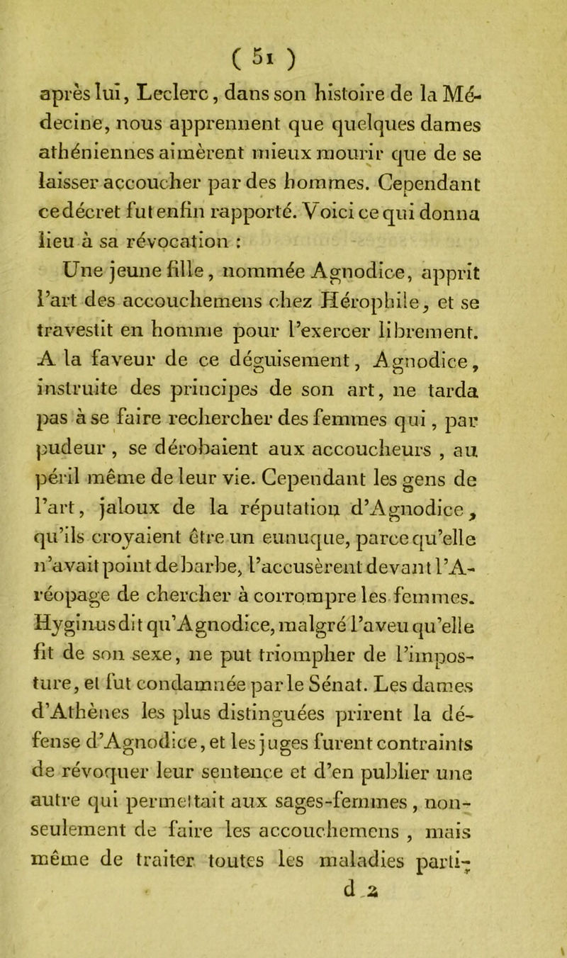 après lui, Leclerc, dans son histoire de la Mé- decine, nous apprennent que quelques dames athéniennes aimèrent mieux mourir que de se laisser accoucher par des hommes. Cependant cedécret fut enfin rapporté. Voici ce qui donna lieu à sa révocation : Une jeune fille, nommée Agnodice, apprit l’art des accouchemens chez Hérophile, et se travestit en homme pour l’exercer librement. A la faveur de ce déguisement, Agnodice, instruite des principes de son art, ne tarda pas à se faire rechercher des femmes qui, par pudeur , se déroliaient aux accoucheurs , au péril même de leur vie. Cependant les gens de l’art, jaloux de la réputation d’Agnodice, qu’ils croyaient être un eunuque, parce cpi’elle n’avait point de barbe, l’accusèrent devant l’A- réopage de chercher à corrompre les femmes. Hyginusdit qu’Agnodice, malgré l’aveu qu’elle fit de son sexe, ne put triompher de l’impos- ture, et fut condamnée parle Sénat. Les dames d’Athènes les plus distinguées prirent la dé- fense d’Agnodice, et les juges furent contraints de révoquer leur sentence et d’en publier une autre c|ui permeltait aux sages-femmes, non- seulement de faire les accouchemens , mais même de traiter toutes les maladies parti- d 2