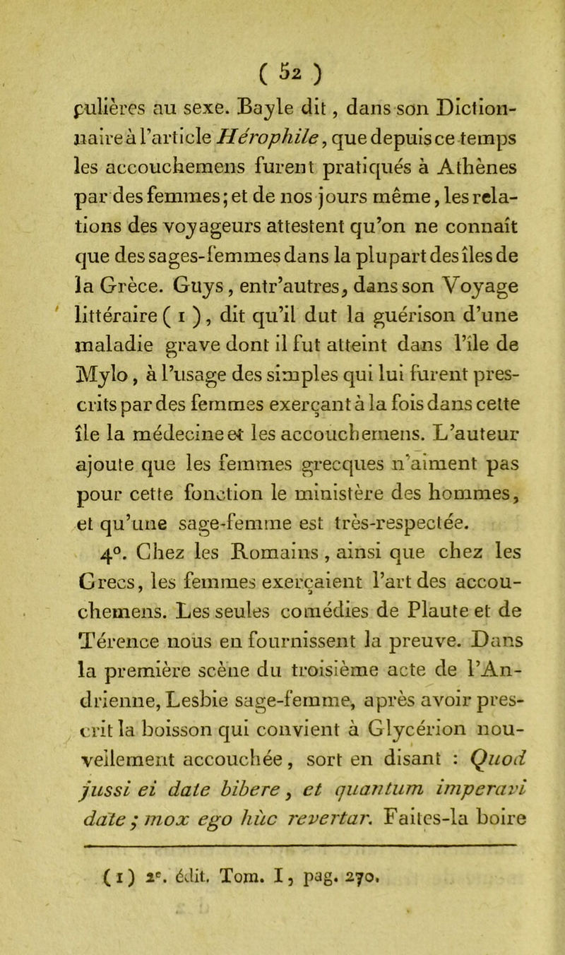 pulières au sexe. Bayle dit, dans son Dictlon- uaire à l’article Hérophile, que depuis ce temps les accoucheraens furent pratiqués à Athènes par des femmes; et de nos jours même, les rela- tions des voyageurs attestent qu’on ne connaît que des sages-femmes dans la plupart des îles de la Grèce. Guys, entr’autres, dans son Voyage littéraire ( i ), dit qu’il dut la guérison d’une maladie grave dont il fut atteint dans l’île de Mylo, à l’usage des simples qui lui furent pres- crits par des femmes exerçant à la fois dans cette île la médecine et les accouchernens. L’auteur ajoute que les femmes grecques n’aiment pas pour cette fonction le ministère des hommes, et qu’une sage-femme est très-respeclée. 4°. Chez les Romains , ainsi que chez les Grecs, les femmes exerçaient l’art des accou- chemens. Les seules comédies de Plaute et de Térence nous en fournissent la preuve. Dans la première scène du troisième acte de l’An- drienne, Lesbie sage-femme, après avoir pres- crit la boisson qui convient à Glycérion nou- veilement accouchée, sort en disant : Quod jussi ei date hibere, et quantum imperavi date ; inox ego hîic revertar. Faites-la boire ( I ) î'. édit, Tom. IJ pag. 270.