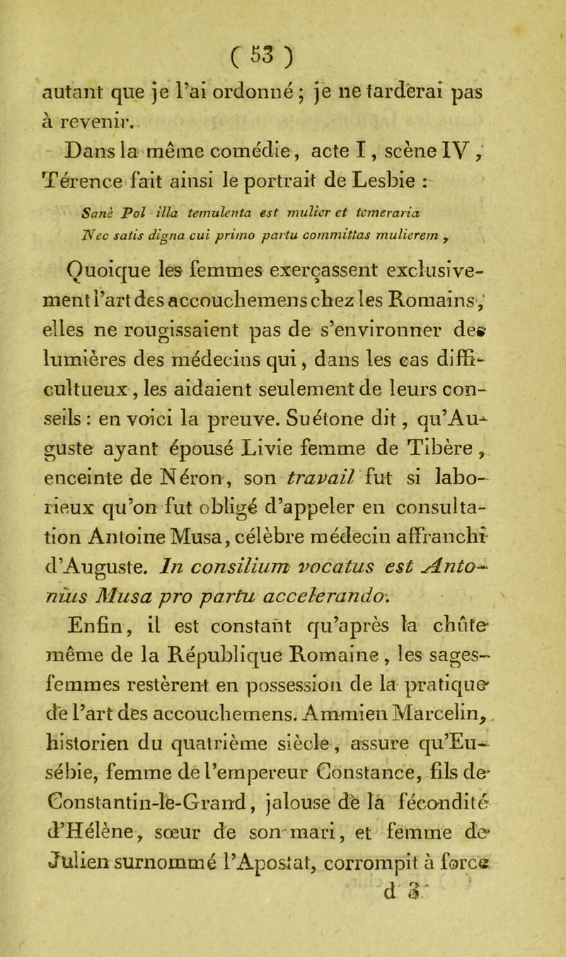 autant que je l’ai ordonné ; je ne farderai pas à revenir. Dans la même comédie, acte I, scène IV , Térence fait ainsi le portrait de Lesbie : Sanè Pol ilia temulenta est millier et tcmeraria Nec satis digna cui primo partu committas mulierem , Quoique les femmes exerçassent exclusive- ment l’art des accouchemens cbez les Romains, elles ne rougissaient pas de s’environner de» lumières des médecins qui, dans les cas diffi- cultueux, les aidaient seulement de leurs con- seils ; en voici la preuve. Suétone dit, qu’Au^ guste ayant épousé Livie femme de Tibère , enceinte de Néron, son travail fut si labo- rieux qu’on fut obligé d’appeler en consulta- tion Antoine Musa, célèbre médecin affranchi' d’Auguste. In consilium vocatus est yinto- nuis Musa pro partu accelerando'. Enfin, il est constant qu’après la chute- même de la République Romaine , les sages- femmes restèrent en possession de la pratique- dé l’art des accouchemens. Ammien Marcelin,, historien du quatrième siècle, assure qu’Eu- sébie, femme de l’empereur Constance, fils de- Constantin-le-Grand, jalouse dé la fécnndité d’Hélène, sœur de son mari, et femme de’ Julien surnommé l’Apostat, corrompit à force d 3'