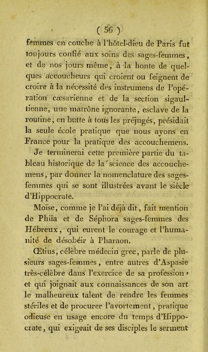 femmes en coucîie à l’hotel-dieu de Paris fut toujours confie aux soins des sages-femmes, et de nos joui-s même, à la honte de quel- ques accoucheurs qui croient ou feignent de croire à la nécessité des instnimens de l’opé- ration cœsarienne et de la section sigauf- tienne, une matrone ignorante, esclave de la routine, en butte à tous les préjugés, présidait la seule école pratique que nous ayons en France pour la pratique des accouchemens. Je terminerai cette première partie du ta- bleau historique de la'science des accouche- mens, par donner la nomenclature des sages- femmes qui se sont illustrées avant le siècle d’Hippocrate. Moïse, comme je l’ai déjà dit, fait mention de Phüa et de Sépliora sages-femmes des flébreux, qui eurent le courage et l’huma- nité de désobéir à Pharaon. Œtius, célèbre médecin grec, parle de plu- sieurs sages-femmes, entre autres d’Aspasie très-célèbre dans l’exercice de sa profession > et qui joignait aux connaissances de son art le malheureux talent de rendre les femmes stériles et de procurer l’avortement, pratique odieuse en usage encore du temps d’Hippo- crate , qui exigeait de ses disciples le serment