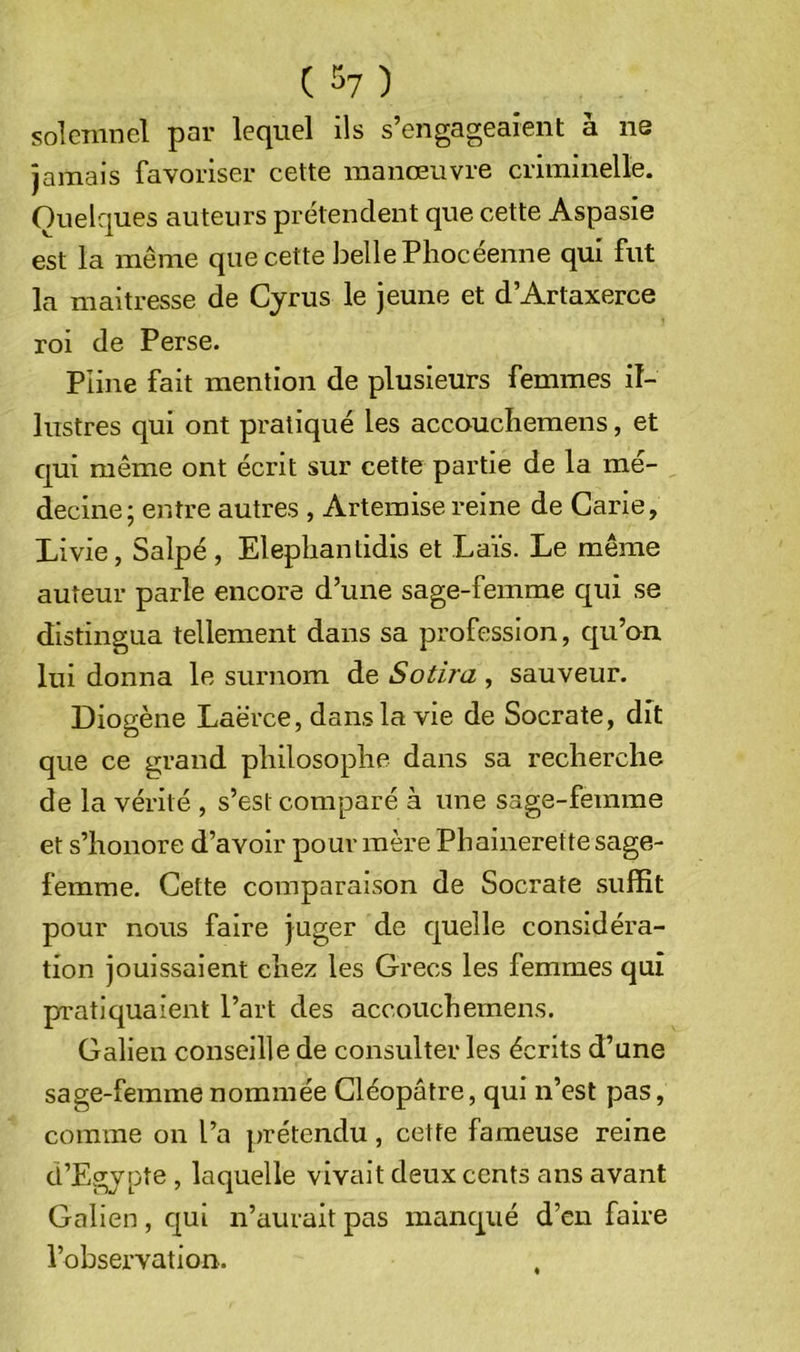 (^^7) solenincl par lequel ils s’engageaient à ne jamais favoriser cette manœuvre criminelle. Quelques auteurs prétendent que cette Aspasie est la même que cette belle Phocéenne qui fut la maltresse de Cjrus le jeune et d’Artaxerce roi de Perse. Pline fait mention de plusieurs femmes il- lustres qui ont pratiqué les accouchemens, et qui même ont écrit sur cette partie de la mé- decine; entre autres , Artemise reine de Carie, Livie, Salpé, Eleplianlidis et Laïs. Le même auteur parle encore d’une sage-femme qui se distingua tellement dans sa profession, qu’on lui donna le surnom de Sotira , sauveur. Diogène Laërce, dans la vie de Socrate, dit que ce grand philosophe dans sa recherche de la vérité , s’est comparé à une sage-femme et s’honore d’avoir pour mère Phalnerette sage- femme. Cette comparaison de Socrate suffit pour nous faire juger de quelle considéra- tion jouissaient chez les Grecs les femmes qui p'atiquaient l’art des accouchemens. Galien conseille de consulter les écrits d’une sage-femme nommée Cléopâtre, qui n’est pas, comme on l’a [)rétendu, cette fameuse reine d’Egjpte , laquelle vivait deux cents ans avant Galien, qui n’aurait pas manqué d’en faire l’observation.