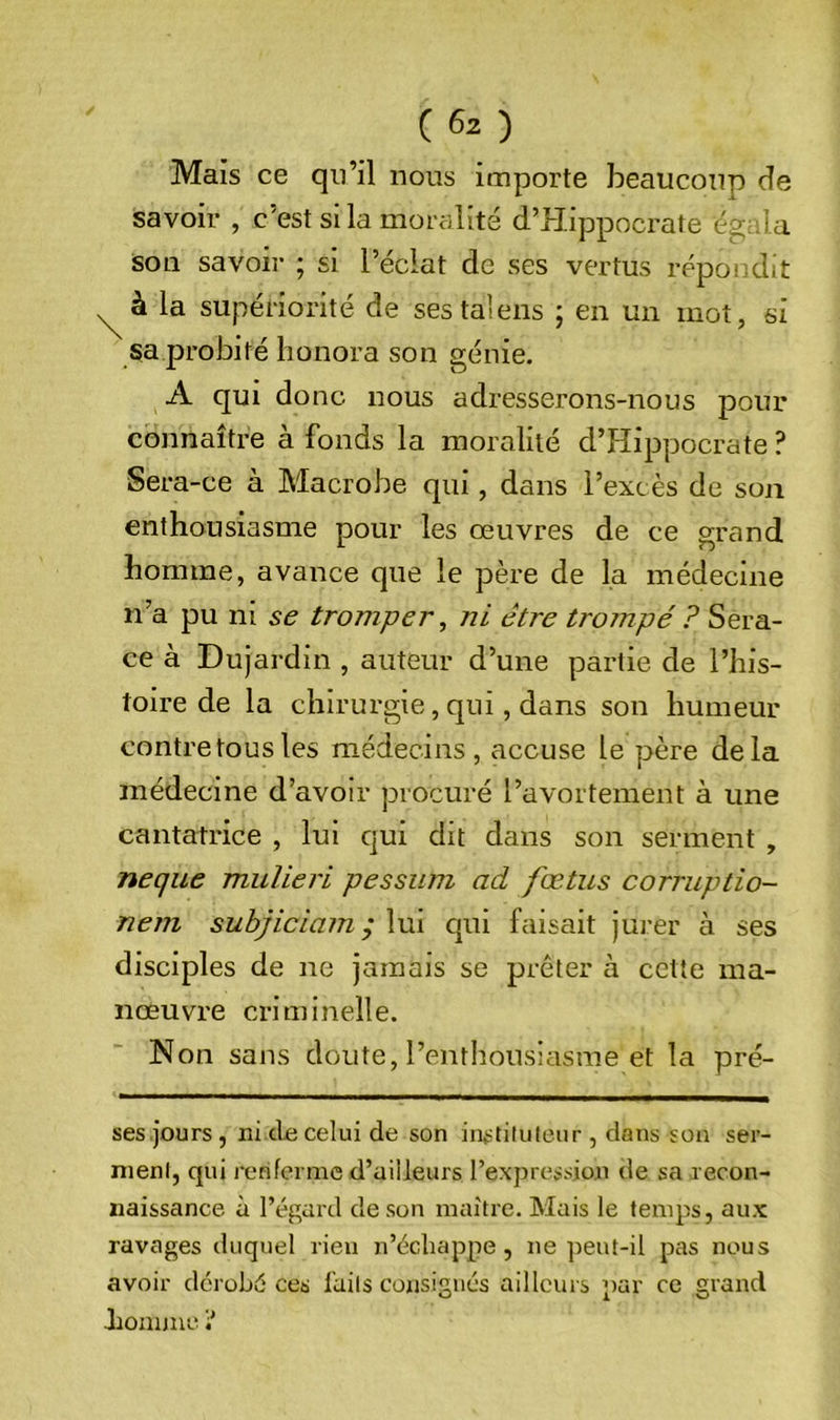 Mais ce qn’il nous importe beaucoup de savoir , c’est si la moralité d’Hippocrate égala son savon* ; si l’éclat de ses vertus répondit ^ à la supériorité de sestalens ; en un mot, si sa probité honora son génie. A qui donc nous adresserons-nous pour connaître à fonds la moralité d’Hippocrate ? Ser a-ce à Macrobe qui, dans l’excès de son enthousiasme pour les œuvres de ce grand homme, avance que le père de la médecine n’a pu ni se tromper, ni être trompé ? Sera- ce à Dujardin , auteur d’une partie de l’his- toire de la chirurgie, qui, dans son humeur contretousles médecins, accuse le père delà médecine d’avoir procuré l’avortement à une cantatrice , lui cjui dit dans son serment , neque muUeri pessiim ad fœtus corruptio- nem suhjiciam ; lui qui faisait jurer à ses disciples de ne jamais se prêter à cette ma- nœuvre cri m i nell e. Non sans doute, l’entliousiasme et la pré- ses,jours, ni cio celui de son instituteur, dans sou ser- ment, qui renferme d’ailleurs l’expression de sa recon- naissance à l’égard de son maître. Mais le temps, aux ravages duquel rien n’écliappe, ne peut-il pas nous avoir dérobé ces faits consignés ailleurs par ce grand hoannei