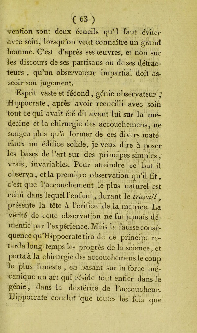 vention sont deux écueils qu’il faut éviter avec soin, lorsqu’on veut connaître un grand homme. C’est d’après ses œuvres, et non suc les discours de ses partisans ou de ses détrac- teurs , qu’un observateur impartial doit as- seoir son jugement. Esprit vaste et fécond, génie observateur ^ Hippocrate, après avoir recueilli avec soin tout ce qui avait été dit avant lui sur la mé- decine et la chirurgie des accouchemens, ne songea plus qu’à fornler de ces divers maté- riaux un édifice solide, je veux dire à poser les bases de l’art sur des principes simples, vrais, invariables. Pour atteindre ce but il oljserya , et la première observation qu’il fît, c’est que l’accouchement le plus naturel est celui dans lequel l’enfant, durant le tras^ail, présente la tête à l’orifice de la matrice. La vérité de cette observation ne fut jamais dé- mentie par l’expérience. Mais la fausse consé- quence qu’Hippocra te tira de ce principe re- tarda long-temps les progrès de la science, et porta à la chirurgie des accouchemens le coup le plus funeste , en basant sur la force mé- canique un art qui réside tout entier dans le génie, dans la dextérité de l’accoucheur. Hippocrate conclut que toutes les fois que