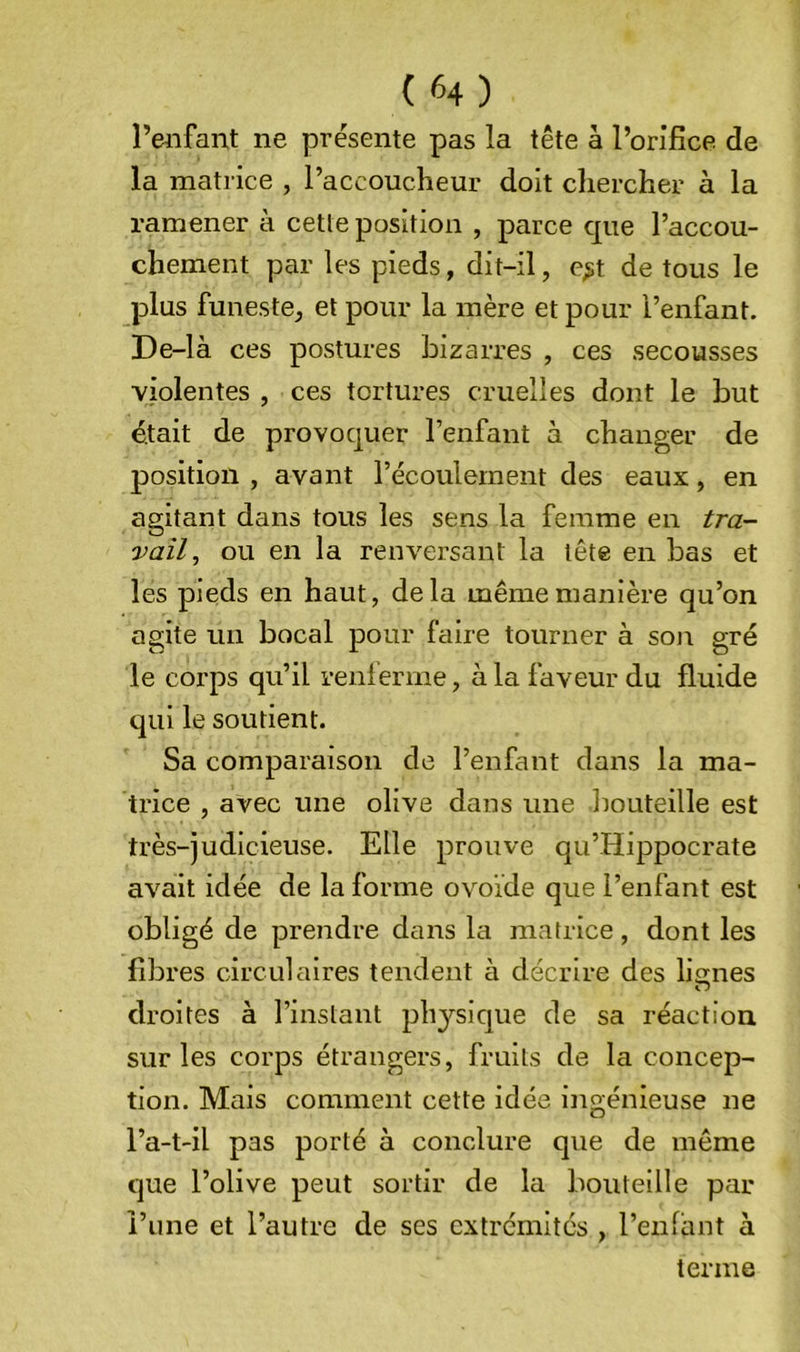 l’enfant ne présente pas la tête à l’orifice de la matrice , l’accoucheur doit chercher à la ramener à cetle position , parce que l’accou- chement par les pieds, dit-il, e;;t de tous le plus funeste, et pour la mère et pour l’enfant. De-là ces postures bizarres , ces secousses violentes , ces tortures cruelles dont le but était de provoquer l’enfant à changer de position , avant l’écoulement des eaux, en agitant dans tous les sens la femme en tra- vail, ou en la renversant la tête en bas et les pieds en haut, delà même manière qu’on agite un bocal pour faire tourner à son gré le corps qu’il renferme, à la faveur du fluide qui le soutient. Sa comparaison de l’enfant dans la ma- trice , avec une olive dans une bouteille est très-judicieuse. Elle prouve qu’Hippocrate avait idée de la forme ovoïde que l’enfant est obligé de prendre dans la matrice, dont les fibres circulaires tendent à décrire des lignes O droites à l’instant ph3’^sique de sa réaction, sur les corps étrangers, fruits de la concep- tion. Mais comment cette idée ingénieuse ne l’a-t-il pas porté à conclure que de même que l’olive peut sortir de la bouteille par l’une et l’autre de ses extrémités , reniant à terme