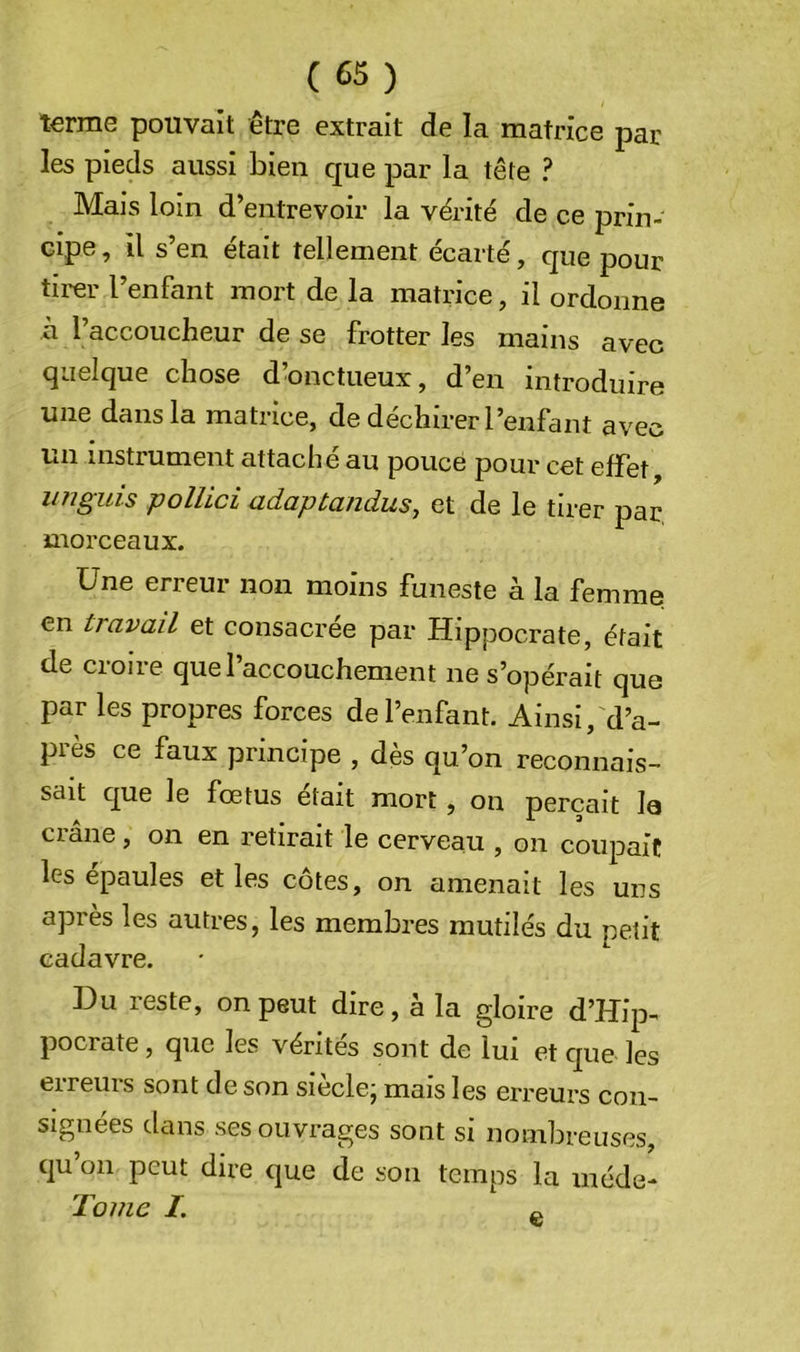 terme pouvait être extrait de la matrice par les pieds aussi bien que par la tête ? Mais loin d’entrevoir la vérité de ce prin- cipe , il s’en était tellement écarté, que pour tirer l’enfant mort de la matrice, il ordonne à l’accoucheur de se frotter les mains avec quelque chose d’onctueux, d’en introduire une dans la matrice, de déchirer l’enfant avec un instrument attaché au pouce pour cet effet, unguis pollici adaptandus, et de le tirer par. morceaux. Une erreur non moins funeste à la femme en travail et consacrée par Hippocrate, était de croire que l’accouchement ne s’opérait que par les propres forces de l’enfant. Ainsi, d’a- près ce faux principe , dès qu’on reconnais- sait que le fœtus était mort, on perçait le crâne, on en retirait le cerveau , on coupait les épaules et les côtes, on amenait les uns après les autres, les membres mutilés du petit cadavre. Du reste, on peut dire, à la gloire d’Hip- pocrate, que les vérités sont de lui et cpie les erreurs sont de son siècle; mais les erreurs con- signées dans ses ouvrages sont si nombreuses, qu’on peut dire que de son temps la méde- Tome I. e-