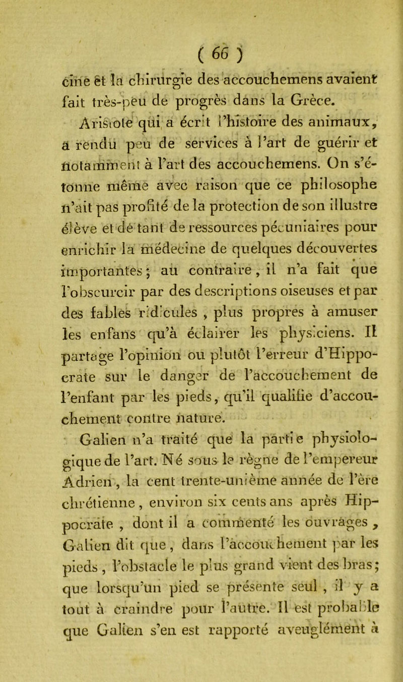 cine ët îa cliirurgîe des accouchemens avaient fait très-peu de progrès dans la Grèce. Arisiole qui a écrit i’hîstoire des animaux, a rendu peu de services à l’art de guérir et notamment à l’art des accouchemens. On s’é- tonne même avec raison que ce philosophe n’ait pas profité de la protection de son illustre élève et dé tant de ressources pécuniaires pour enrichir la médecine de quelques découvertes importantes; au contraire, il n’a fait que robscurcir par des descriptions oiseuses et par des fables ridicules , plus propres à amuser les enfans qu’à éclairer les physiciens. Il partage l’opinion ou plutôt l’erreur d’Hippo- crate sur le danger de l’accouchement de l’enfant par les pieds, c[u’il qualifie d’accou- chement contre nature. Galien n’a traité que la partie physiolo- gique de l’art. Né sous le règne de l’empereur Adrien , la cent trente-unième année de l’ère chrétienne, environ six cents ans après Hip- pocrate , dont il a commenté les ouvrages , Galien dit que , dans ràccouchenient ]^ar les pieds , l’obstacle le plus grand vient des bras; que lorsqu’un pied se présente seul , il y a tout à craindre pour l’autre. Il est probable que Galien s’en est rapporté aveuglément à