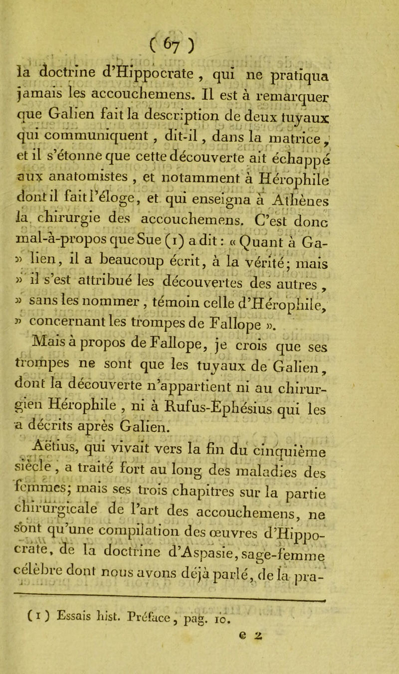 ( 6? ) la doctrine d’Hippocrate , qui ne pratiqua jamais les accouchemens. Il est à remarquer que Galien fait la description de deux tuyaux qui communiquent , dit-il, dans la matrice , et il s’étonne que cette découverte ait échappé aux anatomistes , et notamment à Hérophile dont il faitl^éloge, et qui enseigna à Athènes la. chirurgie des accouchemens. C’est donc mal-à-propos cjue Sue (i) a dit : « Quant à Ga- 55 lien, il a beaucoup écrit, a la véritéj mais )) il s’est attribué les découvertes des autres , 55 sans les nommer , témoin celle d’Hérophile, 55 concernant les trompes de Fallope 5). Mais à propos de Fallope, je crois c[ue ses trompes ne sont que les tuyaux de Galien, oont la decouverte n appartient ni au chirur- gien Hérophile , ni à Rufus-Èphésius qui les a décrits après Galien. qui vivait vers la fin du cinquième siècle, a traité fort au long des maladies des femmes; mais ses trois chapitres sur la partie chirèrgicale de l’art des accouchemens, ne sbnt qu’une compilation des œuvres d’Hippo- crate, de la doctrine d’Aspasie, sage-femme célèbre dont nous avons déjà parlé, de la pra- ( I ) Essais liist. Préface, pag. lo.