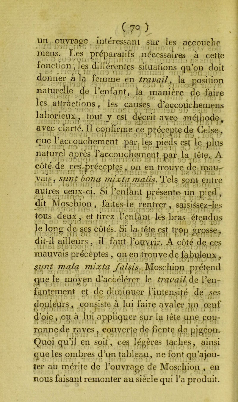 ( 7° ) un ouvrage intéressant sur les accouclir niens. Les préparatifs nécessaires à cette lonclion, les diiîérenles situations qu’on doit donner à la femme en travail, \a.ÿçpsi[\on naturelle 4c l’enfant, la manière de faire les attractions, les causes d’açcoucheraens laborieux^ tout j est décrit avec -mélhode, avec clarté. Il confirme ce précepte de Celse, que l’accouchement par: le,s pieds est le plus naturel après raccoucliement par la tête. A côte de ces préceptes , on en trouye de ■ rnau- yais, sunt bon a inixla nialis. Tels sont entre autres ceux-ci. Si l’enfant présente- un pied , dit Mpsclîion , faites-le rentrer, saisissez-les tous deux, et tirez l’enfànt lés bras étendus Je long de ses cotés. Si la-tête est trop grosse, dit-il adleurs , il faut l’ouyrir. A côté de ces mauvais préceptes , on en trouve de fabpjeux, sunt mala mixta falsis. Moschipn prétend que le moyen d’accélérer le travail de l’en- fantement et de diminuer i’intensijé de ses douleurs, cpnsiste à lui faire avaler,un oeuf d’oie, ou à lui appliquer sur la fête upe cou- ronne de raves ^ couverte de fiente ,do pigeon. Quoi qu’il en soit, ces légères taches, ainsi que les ombres d’im tableau, ne font qu’ajou- ter au mérite de l’ouvrage de Moschion , en nous faisant remonter au siècle qui l’a produit.