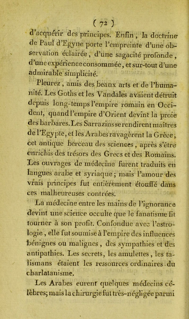 d cicc[iienr des principes. Enfin , la doctrine de Paul d’Eg^yne porte l’empreinte d’une ob- servation éclairée, d’une sagacité profonde , d’une expérience consommée, et sur-tout d’une admirable simplicité. Pleurez, amis des beaux arts et de l’huma- mte. Les Goths et les Vandales avaient détruit depuis long-temps l’empire romain en Occi- dent, quand l’empire d’Orient devint la proie des barbares. Les Sarrazins se rendirent maîtres de l’Egjpte, et les Arabes ravagèrent la Grèce, cet antique berceau des sciences, après s’être enricliis des trésors des Grecs et des Romains. Les ouvrages de médecine furent traduits en langues araiie et syriaque; mais l’amour des vrais piincipes fut entièrement étouffé dans ces malheureuses contrées. La medecine entre les mains de l’ignorance devint une science occulte que le fanatisme fit tourner à son profit. Confondue avec l’astro- logie , elle fut soumise à l’empire des influences bénignes ou malignes , des sympathies et des antipathies. Les secrets, les amulettes , les ta- lismans étaient les ressources ordinaires du charlatanisme. Les Arabes eurenf quelques médecins cé- lèbres; mais la chirurgie fui très-n égligée parmi