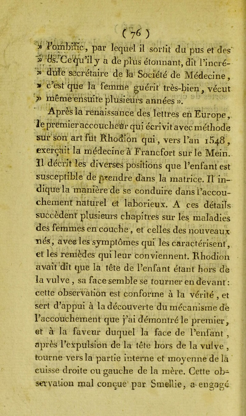 (7^) » Zombifie, par lequel il sortit du pus et des' » Hs. Ge^&lt;îpi’ily a dé plus étonnant, dit l’incré- » dùi'e secrétaire de la Société de Médecine, » c’éist que la femme guérit très-bien, vécut inême ensuite plusieurs années ». Après la renaissance des lettres en Europe, le premier accoucheur qui écrivit avecméthode surson art fut Rhodion qui, vers l’an 1548 , exerçait la medecine à Francfort sur le Mein. Il décrit les diverses positions que l’enfant est susceptible de p^rendre dans la matrice. Il in- dique la manière de se conduire danst’accou- chement naturel et laborieux. A ces détails succèdent plusieurs chapitres sur les maladies des femmes en couche, et celles des nouveaux îles, avee les symptômes qui les caractérisent, et les remèdes qui leur conviennent. Rhodion avait dit que la tête de l’enfant étant hors de la vulve, sa face semble se tourner en devant : cette observation est confornae à la vérité , et sert d’appui a la découverte du mécanisme de raccouchement que j’ai démontré le premier, et à la faveur duquel la face de l’enfant , après l’expulsion de la tête hors de la vulve , tourne vers la partie interne et moyenne de la cuisse droite ou gauche de la mère. Cette ob- sei'vaüon mal conçue par Smellie, a-engage