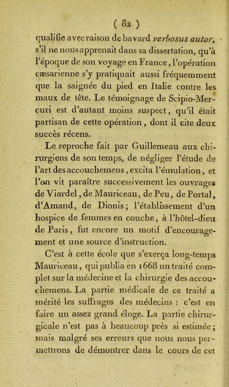 qualifie avec raison de bavard verhosus autor, s^il ne nous apprenait dans sa dissertation, qu’à l’époque de son voyage en France, l’opération cæsarienne s’y pratiquait aussi fréquemment que la saignée du pied en Italie contre les maux de tête. Le témoignage de Scipio-Mer- curi est d’autant moins suspect, qu’il était partisan de cette opération, dont il cite deux succès récens. Le reproche fait par Guillemeau aux chi- rurgiens de son temps, de négliger l’étude de Fart des accouchemens , excita l’émulation, et l’on vit paraître successivement les ouvrages de Viardel, de Mauriceau, de Peu, de Portai, d’Amand, de Dionis; l’établissement d’un hospice de femmes en couche, à l’hôtel-dieu de Paris, fut encore un motif d’encourage- ment et une source d’instruction. C’est à cette école que s’exerça long-temps Mauriceau, qui publia en 1668 un traité com- plet sur la médecine et la chirurgie des accou- chemens. La partie médicale de ce traité a mérité les suffrages des médecins : c’est en faire un assez grand éloge. La partie chirur- gicale n’est pas à beaucoup près si estimée ; mais malgré ses erreurs que nous nous per- mettrons de démontrer dans le cours de cet