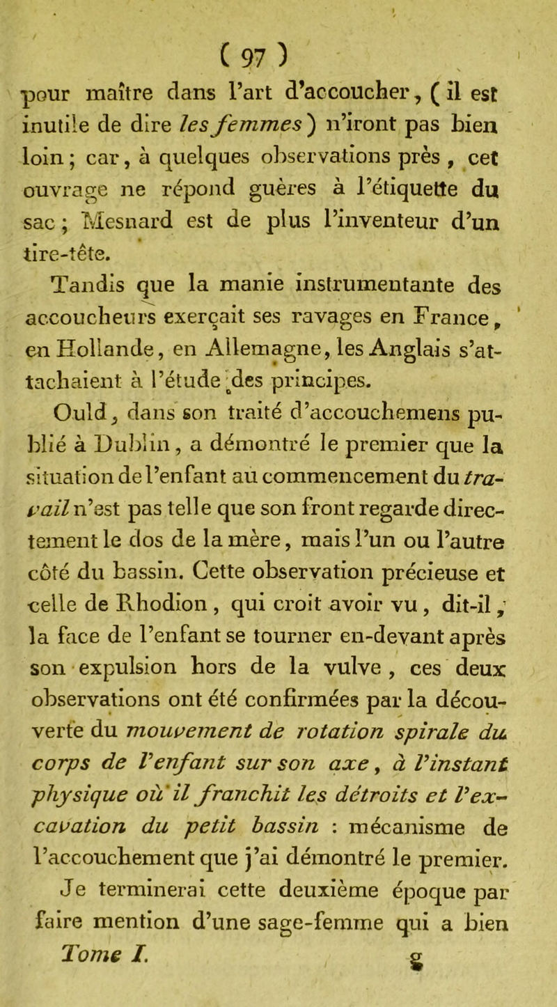 pour maître dans l’art d’accoucher, ( il est inutile de dire les femmes') n’iront pas bien loin ; car, à quelques observations près , cet ouvrage ne rèpojid guères à l’étiquette du sac ; Mesnard est de plus l’inventeur d’un tire-tête. Tandis que la manie instrumentante des accoucheurs exerçait ses ravages en France^ en Hollande, en Allemagne, les Anglais s’at- tachaient à l’étude _^des principes. Ould, dans son traité d’accouchemens pu- blié à Dublin, a démontré le premier que la situation de l’enfant au commencement du tra- i-'ail n’est pas telle que son front regarde direc- tement le dos de la mère, mais l’un ou l’autre côté du bassin. Cette observation précieuse et celle de Rhodion , qui croit avoir vu , dit-il ; la face de l’enfant se tourner en-devant après son expulsion hors de la vulve , ces deux observations ont été confirmées par la décou- verte du mouvement de rotation spirale diu corps de Venfant sur son axe, à Vinstant physique ou il franchit les détroits et V ex- cavation du petit bassin : mécanisme de l’accouchement que j’ai démontré le premier. Je terminerai cette deuxième époque par faire mention d’une sage-femme qui a bien Tome /. s